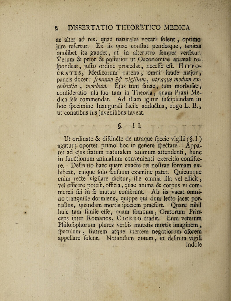 ac alter ad res, quae naturales vocari lblent, optimo jure refertur. Ex iis quae conftat pendetque, fanitas quolibet ita gaudet, ut in alterutro femper verfetur. Verum & prior & pojterior ut Oeconomiae animali re- fpondeat, jufto ordine procedat, neceffe eft. Hirpo- crates, Medicorum parens, omni laude major, paucis docet: fomnum £5? vigiliam, utraque modum ex¬ cedentia , morbum. Ejus tum fanae, tum morbofae, confideratio ufu fuo tam in Theoria, quam Praxi Me¬ dica fefe commendat. Ad illam igitur fufcipiendam in hoc fpecimine Inaugurali facile addudtus, rogo L. B., ut conatibus his juvenilibus faveat. » §. II. - . •' Ut ordinate & diftindte de utraque fpecie vigilii (§. I.) agatur; oportet primo hoc in genere lpedtare. Appa¬ ret ad ejus ftatum naturalem animum attendenti, hunc in fundtionum animalium convenienti exercitio confide¬ re. Definitio iiaec quam exadte rei noftrae formam ex¬ hibeat, cuique folo lenfuum examine patet. Quicunque enim redte vigilare dicitur, ille omnia illa vel efficit, vel efficere poteft,officia,quae anima & corpus vi com¬ mercii fui in fe mutuo conferunt. Ab iis vacat omni¬ no tranquille dormiens, quippe qui dum ledto jacet por- redtus, quandam mortis fpeciem praefert. Quare nihil huic tam fimile elfe, quam fomnum, Oratorum Prin¬ ceps inter Romanos, Cicero tradit. Eum veterum Philofophorum plures verbis mutatis mortis imaginem , fpeculum , fratrem atque inertem negotiorum oforem appellare folent. Notandum autem, in definita vigili indole