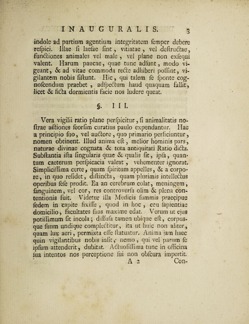 indole ad partium agentium integritatem femper debere refpici. Illae fi laefae fint, vitiatae , vel deftrudae, fundiones animales vel male , vel plane non exfequi valent. Harum paucae, quae tunc adfunt, modo vi¬ geant, & ad vitae commoda rede adhiberi pollint, vi¬ gilantem nobis fiftunt. Hic, qui talem fe fponte cog- nolcendum praebet , adlpedum haud quaquam fallit, licet & fida dormientis facie nos ludere queat. ' i \ * * ' ' §. III. Vera vigilii ratio plane perlpicitur, fi animalitatis no- ftrae asiones feorlim curatius paulo expendantur. Hae a principio fuo, vel auCtore , quo primario perficiuntur, nomen obtinent. Illud anima effc, melior hominis pars, naturae divinae cognata & tota antiquitati Ratio diCta. Subftantia illa lingularis quae & qualis fit, ipfa, quan¬ tum caeterum perfpicacia valeat , vehementer ignorat. SimplicilTima certe, quam fpiritum appelles, & a corpo¬ re, in quo relidet, dillinCh, quam plurimis intellectus operibus fele prodit. Ea an cerebrum colat, meningem, fanguinem, vel cor, res controverfa olim & plena con¬ tentionis fuit. Videtur illa Medicis fummis praecipue fedem in capite fixilTe , quod in hoc , ceu iapientiae domicilio, facultates fuas maxime edat. Verum ut ejus potillimum fit incola; diffufa tamen ubique eft, corpus¬ que fuum undique compleftitur, ita ut huic non aliter, quam lux aeri, permixta elle ftatuatur. Anima jam haec quin vigilantibus nobis iniit,- nemo, qui vel’parum fe ipfum attenderit, dubitat. Actuofifiima tunc in officina iua intentos nos perceptione fui non obfcura impertit A 2 Con-
