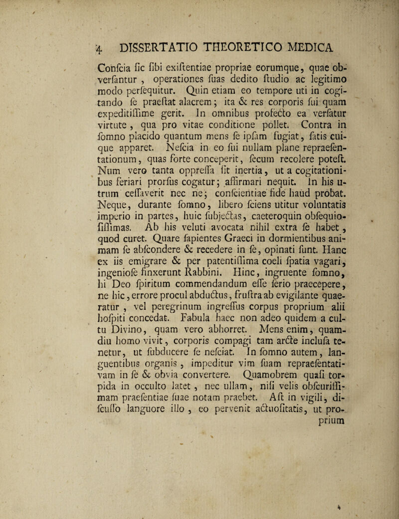 Confcia fic fibi exiftentiae propriae eorumque, qnae ob- verfantur , operationes fuas dedito ftudio ac legitimo modo perfequitur. Quin etiam eo tempore uti in cogi¬ tando fe praedat alacrem; ita & res corporis fui quam expeditiffime gerit. In omnibus profedo ea verfatur virtute , qua pro vitae conditione pollet. Contra in fomno placido quantum mens fe ipfim fugiat, fatis cui¬ que apparet. Nefeia in eo fui nullam plane repraefen- tationum, quas forte conceperit, fecum recolere poteft. Num vero tanta opprella lit inertia, ut a cogitationi¬ bus feriari prorfus cogatur; affirmari nequit. In his u- trum ceflaverit nec ne; confeientiae fide haud probat. Neque, durante fomno, libero fciens utitur voluntatis imperio in partes, huic fubjedtas, caeteroquin obfequio- fifllmas. Ab his veluti avocata nihil extra fe habet , quod curet. Quare fapientes Graeci in dormientibus ani¬ mam fe abfcondere & recedere in fe, opinati funt. Hanc ex iis emigrare & per patentiffima coeli fpatia vagari, ingeniofe finxerunt Rabbini. Hinc, ingruente fomno, hi Deo fpiritum commendandum efle ferio praecepere, ne hic, errore procul abduftus, frufira ab evigilante quae¬ ratur , vel peregrinum ingreffus corpus proprium alii hofpiti concedat. Fabula haec non adeo quidem a cul¬ tu Divino, quam vero abhorret. Mens enim, quam- diu homo vivit, corporis compagi tam ardte inclufa te¬ netur, ut fubducere fe nefciat. In fomno autem , lan¬ guentibus organis , impeditur vim fuam repraefentati- vam in fe & obvia convertere. Quamobrem quafi tor¬ pida in occulto latet , nec ullam, nili velis obfcurilH- mani praefentiae fuae notam praebet. Aft in vigili, di- fcufib languore illo , eo pervenit adhiofitatis, ut pro¬ prium