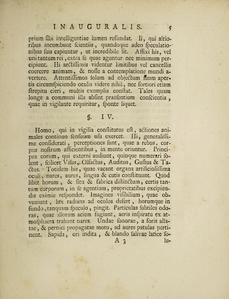 / prium fibi intelligentiae lumen refundat. Ii, qui altio- ribus incumbunt fcientiis, quandoque adeo fpeculatio-- nibus fuis capiuntur , ut incredibile lit. Affixi his, vel lini tantum rei, extra fe quae aguntur nec minimum per¬ cipiunt. Hi ardliffimis videntur limitibus vel cancellis coercere animam, & nolle a contemplatione mundi a- vertere. Attentiffimos lolum ad obje&um ffium aper¬ tis circumfpiciendo oculis videre nihil, nec fortiori etiam llrepitu cieri, multis exemplis condat. Tales quam longe a communi illa abfmt praefentium confcientia , quae in vigilante requiritur, fponte liquet. §. I V. *- * > ... 4 , i Homo, qui in vigilia conftitutus eld, aftiones ani¬ males continuo fenfuum ufu exercet. Hi, generalifll- me confiderati, perceptiones fnnt, quae a rebus, cor¬ pus noftrum afficientibus, in mente oriuntur. Princi¬ pes eorum, qui externi audiunt, quinque numerari fo- lent , fcilicet Vifus,. Olfaftus, Auditus, Guftus & Ta- dlus. Totidem his, quae vacant organa artificionlfima oculi, nares, aures, lingua & cutis conftituunt. Quod libet horum , & ficu & fabrica diftindtum, certis tan¬ tum corporum , in fe agentium, proprietatibus excipien¬ dis eximie refpondet. Imagines vilibilium, quae ob¬ veniunt , lux radians ad oculos defert , horumque in fundo, tanquam fpecuio, pingit. Particulas fubtiles odo¬ ras, quae illorum aciem fugiunt, aeris infpiratu ex at- mofphuera trahunt nares. Undae fonorae, a foris alla¬ tae , & pernici propagatae motu, ad aures patulas perti¬ nent. Sapida, ori indita , & blando falivae larice fo- A 3 lu-