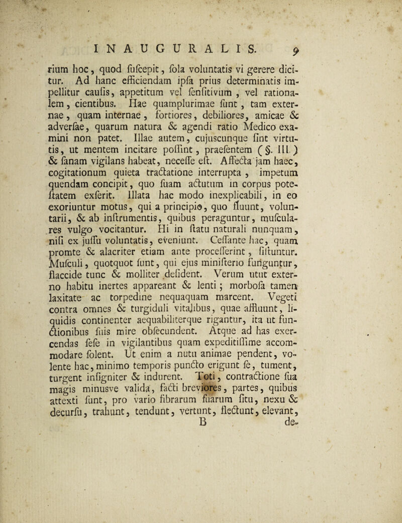 I N A U G U R A L I S. 9 rium hoc, quod fufcepit, fola voluntatis vi gerere dici¬ tur. Ad hanc efficiendam ipfa prius determinatis im¬ pellitur caulis, appetitum vel fenfitivum , vel rationa¬ lem , cientibus. Ilae quamplurimae funt, tam exter¬ nae, quam internae, fortiores, debiliores, amicae & adverfae, quarum natura & agendi ratio Medico exa¬ mini non patet. Illae autem, cujuscunque fint virtu¬ tis, ut mentem incitare poffint, praefentem (§. III.) & fanam vigilans habeat, necelTe eft. Allecta jam haec, cogitationum quieta tradatione interrupta , impetum quendam concipit, quo fuam adutum in corpus pote- ftatem exferit. Illata hac modo inexplicabili, in eo exoriuntur motus, qui a principio, quo fluunt, volun¬ tarii, & ab inftrumentis, quibus peraguntur, mufcula- res vulgo vocitantur. Hi in flatu naturali nunquam, nili ex juflu voluntatis, eveniunt. CefTante hac, quam promte & alacriter etiam ante proceflerint, filtuntur. Mufculi, quotquot funt, qui ejus minifterio funguntur, flaccide tunc & molliter delident. Verum utut exter¬ no habitu inertes appareant & lenti; morbofa tamen laxitate ac torpedine nequaquam marcent. Vegeti contra omnes & turgiduli vitajibus, quae affluunt, li¬ quidis continenter aequabiliterque rigantur, ita ut fiin- dionibus fuis mire obfecundent. Atque ad has exer¬ cendas fefe in vigilantibus quam expeditiffime accom¬ modare folent. Ut enim, a nutu animae pendent, vo¬ lente hac, minimo temporis pundo erigunt fe, tument, turgent ir.ligniter & indurent. Toti, contradione fua magis minusve valida, fadi breviores, partes, quibus attexti funt, pro vario fibrarum fuarum fitu, nexu & decurfu, trahunt, tendunt, vertunt, fledunt, elevant, B , de-