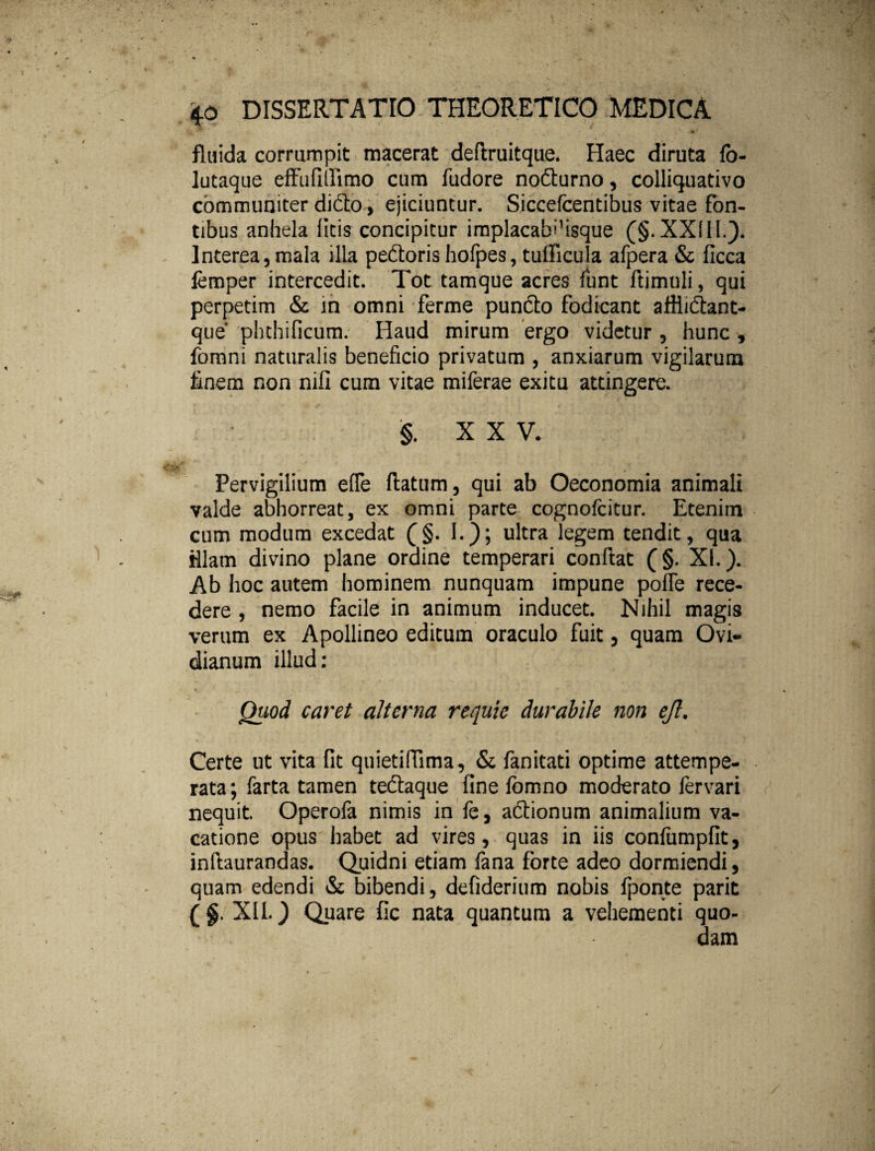 fluida corrumpit macerat deflruitque. Haec diruta fb- lutaque effufitfimo cum fudore nodurno, colliquativo communiter dido , ejiciuntur. Siccelcentibus vitae fon¬ tibus anhela litis concipitur implacabdsque (§. XXIII.). Interea, mala illa pedoris hofpes, tudicula afpera & ficca lemper intercedit. Tot tamque acres fiunt ftimuli, qui perpetim & m omni ferme pundo fodicant afliidant- que' phthificum. Haud mirum ergo videtur , hunc , fomni naturalis beneficio privatum , anxiarum vigilarum finem non nifi cum vitae miferae exitu attingere. §, XX V. Pervigilium efle flatum, qui ab Oeconomia animali valde abhorreat, ex omni parte cognofcitur. Etenim cum modum excedat (§. I.); ultra legem tendit, qua fllam divino plane ordine temperari conflat (§. XI.). Ab hoc autem hominem nunquam impune pofle rece¬ dere , nemo facile in animum inducet. Nihil magis verum ex Apollineo editum oraculo fuit, quam Ovi¬ dianum illud: • • * , V •. Quod caret alterna requie durabile non ejl. Certe ut vita fit qnietiffima, & fanitati optime attempe¬ rata; farta tamen tedaque fine fomno moderato lervari nequit. Operofa nimis in fe, adionum animalium va¬ catione opus habet ad vires, quas in iis confumpfit, inftaurandas. Quidni etiam fana forte adeo dormiendi, quam edendi & bibendi, defiderium nobis fponte parit (§. XII.) Quare fic nata quantum a vehementi quo-