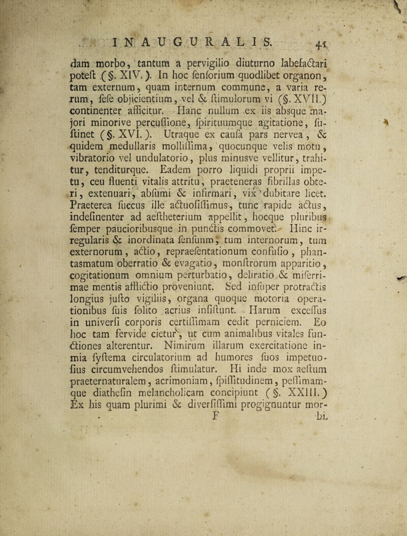 ,1 t > t' * ' dam morbo, tantum a pervigilio diuturno labefa&ari poteft: (§. XIV.). In hoc fenforium quodlibet organon, tam externum, quam internum commune, a varia re¬ rum, fefe objicientium, vel & (limulorum vi (§. XVlI.) continenter afficitur. Hanc nullum ex iis absque ma¬ jori minorive percuflione, fpirituumque agitatione, fu- ftinet (§. XVI.). Utraque ex caufa pars nervea , & quidem medullaris molliflima, quocunque velis motu, vibratorio vel undulatorio, plus minusve vellitur, trahi¬ tur, tenditurque. Eadem porro liquidi proprii impe¬ tu, ceu fluenti vitalis attritu , praeteneras fibrillas obte¬ ri, extenuari, abfumi & infirmari, vix dubitare licet. Praeterea fuccus ille adhiofiflimus, tunc rapide adhis, indefinenter ad aeftheterium appellit, hocque pluribus femper paucioribusque in pundiis commovet. Hinc ir¬ regularis & inordinata fenfunm, tum internorum, tum externorum, adtio, repraefentationum confufio , phan¬ tasmatum ob.erratio & evagatio, monftrorum apparitio, cogitationum omnium perturbatio, deliratio.& miferri- mae mentis afflidtio proveniunt, Sed infuper protraclis longius jufto vigiliis, organa quoque motoria opera¬ tionibus fuis folito acrius infiftunt. Harum exceffus in univerli corporis certiffimam cedit perniciem. Eo hoc tam fervide cietur, ut cum animalibus vitales fun- dtiones alterentur. Nimirum illarum exercitatione in» mia fyflema circulatorium ad humores fuos impetuo- fius circumvehendos ftimulatur. Hi inde mox aelturn praeternaturalem, acrimoniam, fpiffitudinem, pelUmam- que diathefin melancholicam concipiunt (§. XXIII.) Ex his quam plurimi & diverliffimi progignuntur mor- F