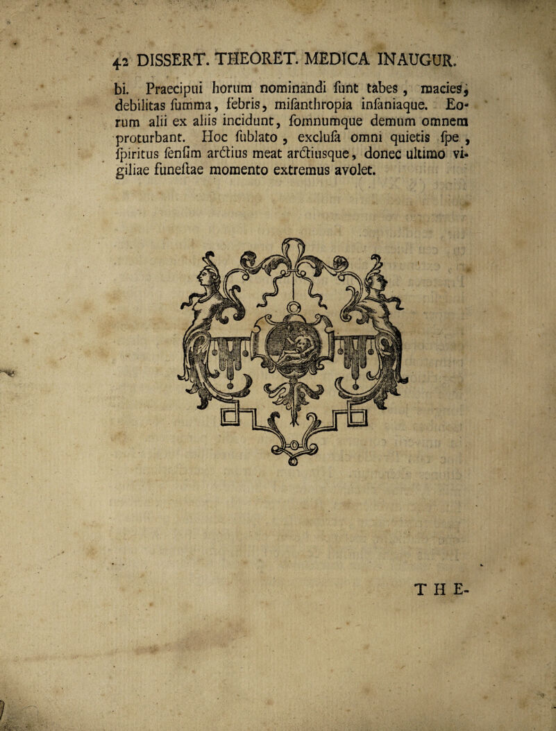 4-2 DISSERT. THEORET. MEDICA INAUGUR, bi. Praecipui horum nominandi funt tabes, macies, debilitas fumma, febris, mifanthropia inlaniaque. Eo¬ rum alii ex aliis incidunt, fomnumque demum omnem proturbant. Hoc fublato , exclufa omni quietis {pe , fpiritus fenfim ardius meat arctiusque, donec ultimo vi¬ giliae funeftae momento extremus avolet. THE-
