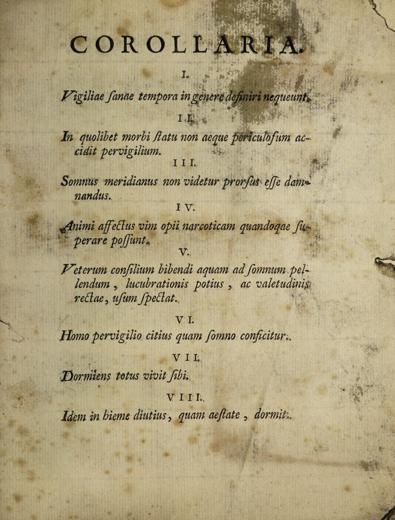 rr..v;, , jwpv C O R O L LM' *•• .f. *? Jw quolibet morbi /latu non aeque periculofum ac¬ cidit-pervigilium. i i i. . ' Somnus meridianus non videtur prorfuS ejje damd nandus.. I V. 4 ^. * \ ^tnimi affeaus vim opii narcoticam quandoque jit#- r' per are poJfunK V. Ureterum confilium bibendi aquam adfomnum pel¬ lendum , lucubrationis potius , ac valetudini'$ redae, ufum fpedat., V I. Homo pervigilio citius quam fomno conficitur.. VII; •» jT Jdormens totus vivit Jibi,. * v 11 I,. Idem in hieme diutius, quam aeftate , dormiti. •jjfe •v f V *i. Hi yi’