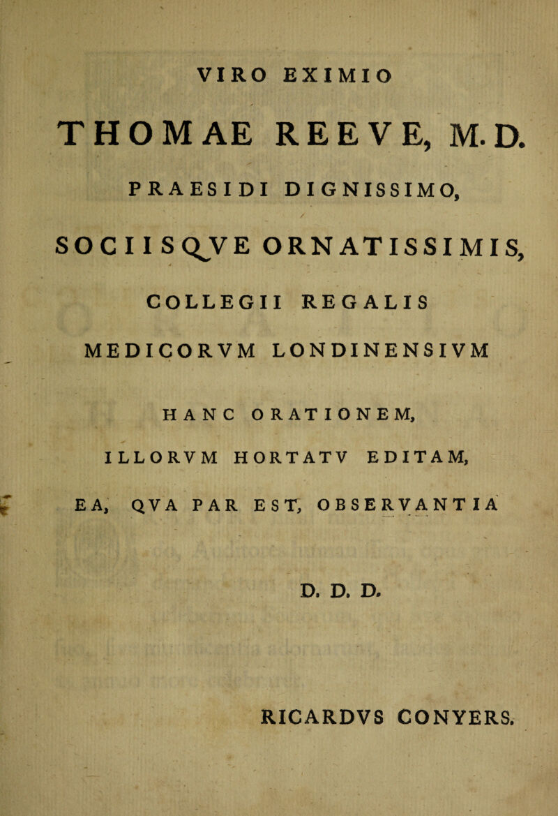 VIRO EXIMIO THOMAE RE E VE, M. D. * ■ 7 - . _ ~ PRAESIDI DIGNISSIMO, SOCIIS Q V E ORNATISSIMIS, j ' ' 1 COLLEGII REGALIS MEDICORVM LONDINENSIVM ■ # HANC ORATIONEM, ILLORVM HORTATV EDITAM, EA, QVA PAR EST, OBSERVANTIA D. D. D. RICARDVS CONYERS.