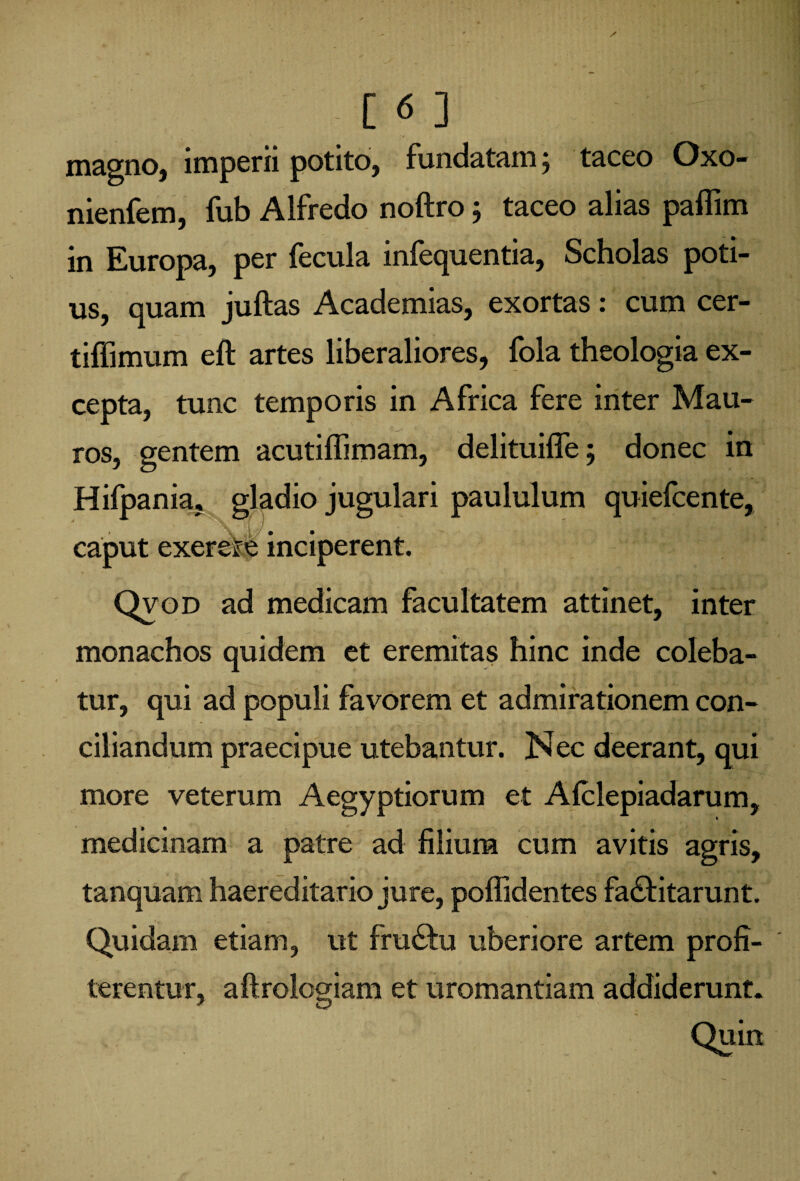 magno, imperii potito, fundatam j taceo Oxo- nienfem, fub AIfredo noftro ; taceo alias paffim in Europa, per fecula infequentia, Scholas poti¬ us, quam juftas Academias, exortas: cum cer- tiffimum eft artes liberaliores, fola theologia ex¬ cepta, tunc temporis in Africa fere inter Mau¬ ros, gentem acutiffimam, delituiffe 5 donec in Hifpania, gladio jugulari paululum quiefcente, caput exere&b inciperent. Qvod ad medicam facultatem attinet, inter monachos quidem et eremitas hinc inde coleba¬ tur, qui ad populi favorem et admirationem con¬ ciliandum praecipue utebantur. Nec deerant, qui more veterum Aegyptiorum et Afclepiadarum, medicinam a patre ad filium cum avitis agris, tanquam haereditario jure, poffidentes fa&itarunt. Quidam etiam, ut fru&u uberiore artem profi¬ terentur, aftrologiam et uromantiam addiderunt.