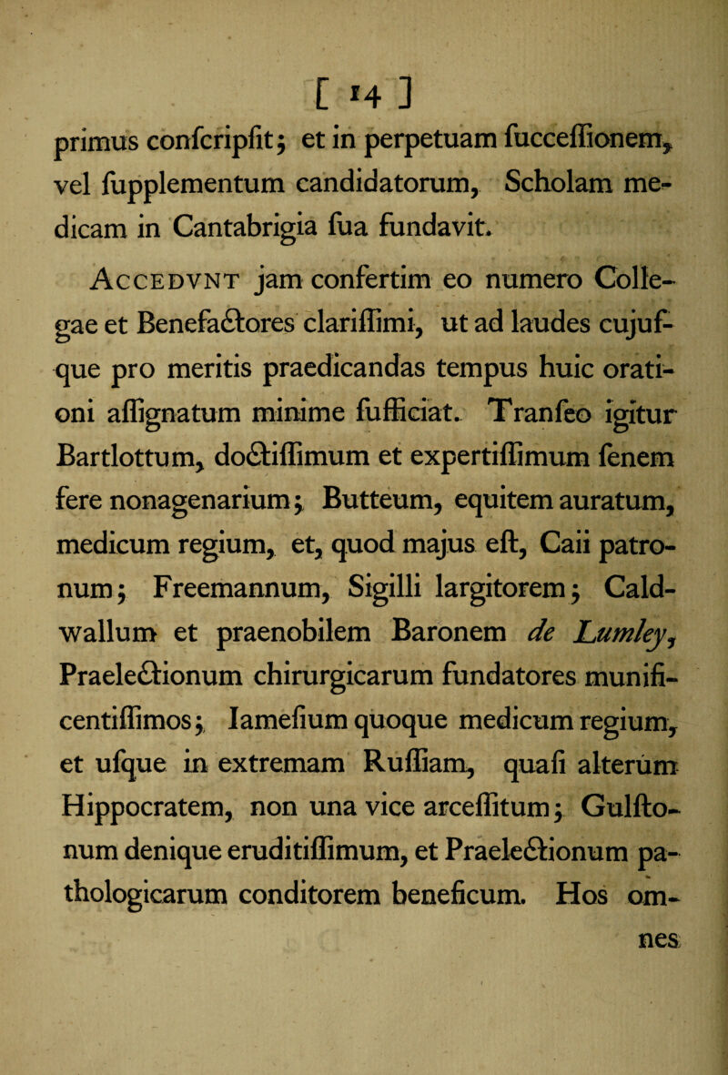 primus confcripfit; et in perpetuam fucceffionem, vel fupplementum candidatorum. Scholam me¬ dicam in Cantabrigia fua fundavit, t , '• Accedvnt jam confertim eo numero Colle¬ gae et Benefactores clariffimi, ut ad laudes cujuf- que pro meritis praedicandas tempus huic orati¬ oni aflignatum minime fufficiat. Tranfeo igitur Bartlottum, doCtiffimum et expertiflimum fenem fere nonagenarium; Butteum, equitem auratum, medicum regium, et, quod majus eft, Caii patro¬ num j Freemannum, Sigilli largitorem j Cald- wallum et praenobilem Baronem de Lumley, PraeleCtionum chirurgicarum fundatores munifi- centilfimos 5 Iamefium quoque medicum regium, et ufque in extremam Ruffiam, quafi alterum Hippocratem, non una vice arceflitum; Gulfto- num denique eruditiffimum, et PraeleCtionum pa¬ thologicarum conditorem beneficum. Hos om¬ nes;