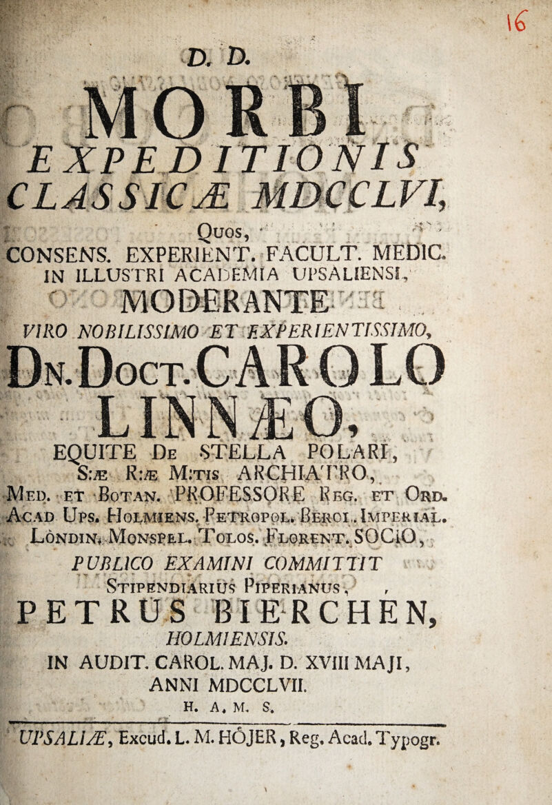 Quos, CONSENS. EXPERIENT. FACULT. MED1C IN ILLUSTRI ACADEMIA UPSALIENSI, VIRO NOBILISSIMO ET EXPERIENTISSIMO, 5 , , v EQUITE De STELLA POLARI, Sue Rm Mitis ARCHIATRO, Med. et Botan. PROFESSORE Reg. et Ord. .f, -* • . - •. A „*1 ^ Ac ad Ups. Holmiens. Petropgl. Beroi,. Imperial. w Londin+ Monspel. Tolos. Florent. SOCiO, PUBLICO EXAMINI COMMITTIT •» T J > ’• ( ' » » * y • r .. Stipendiarius Piperianus, PETRUS BIERCHEN, H0LM1 ENSIS. IN AUDIT CAROL. MAJ. D. XVIII MAJI, ANNI MDCCLVII. H. A, M, S. UPS ALI/E, Excud. L. M. HOJER, Reg, Acad. Typogr.