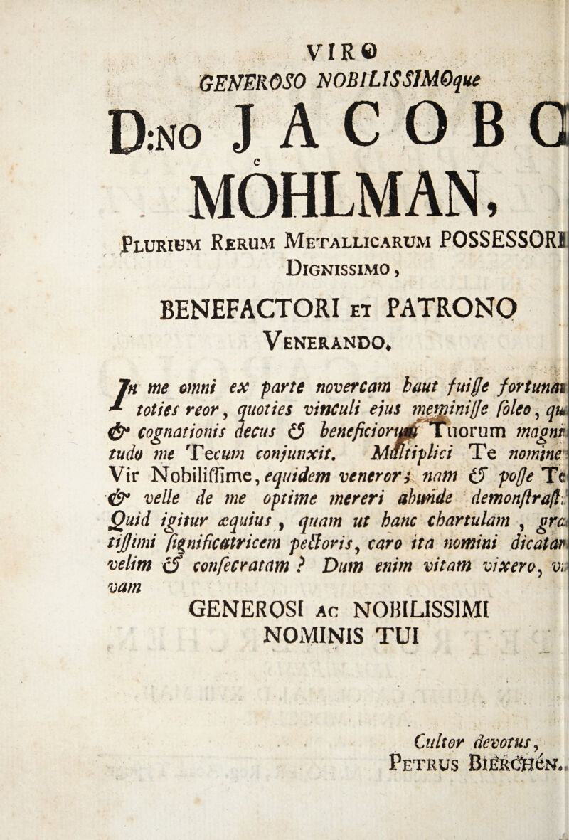 VIR© GENEROSO NOBILIS SIM Oque no j a c o b o MOHLMAN, Plurium Rerum Metallicarum POSSESSORI Dignissimo , BENEFACTORI ei PATRONO Venerando» / rn me omni ex parte novercam baut fuiffe fortunat toties reor, quoties vinculi ejus mewinitfe Coleo, qu, & cognationis decus (5 beneficiortup Tuorum magne tudo me Tecum conjunxit. Multiplici Te nomine' Vir Nobili (Time, equidem veneror i nam po(Je Tc & velle de me optime mereri abunde demonftrafl Quid igitur equius , quam ut hanc chartulam , grc tijjimi ftgnificatricem pelloris, caro ita nomini dicatar velim <S confecratam ? Dum enim vitam vixero, v„ vam GENEROSI ac NOBILISSIMI NOMINIS TUI Cultor devotus, Petrus