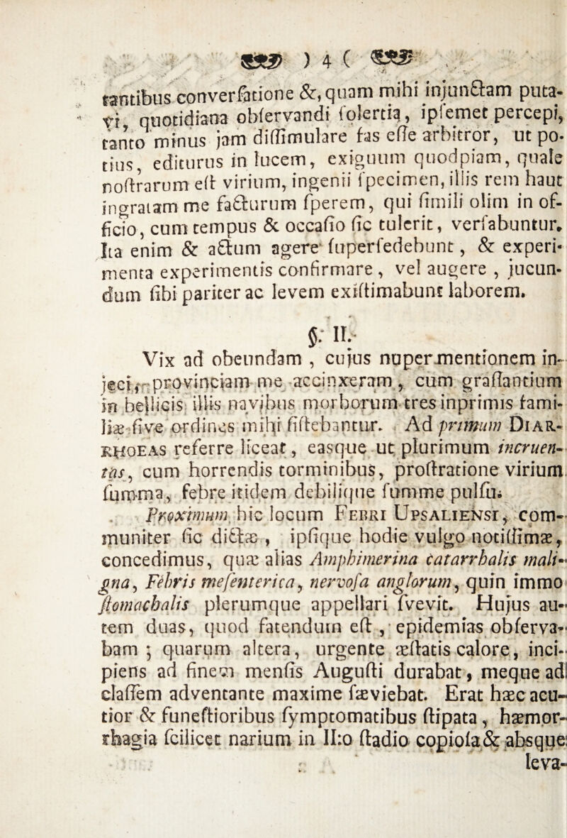 % * r* ■n- ) 4 ( >/ fsntibus converfatione &,quam mihi mjunftam puta- vi quotidiana obfervandi lolertia, ipi emet percepi, tanto minus jam diflimulare fas ede arbitror, ut po- tius, editurus in lucem, exiguum quodpiam, quale noftrarum eft virium, ingenii fpecimen, illis rem haut ingratam me faffurum fperem, qui fimili olim in of¬ ficio, cum tempus & occabo fic tulerit, verfabuntur, Jta enim & aftum agere' fuperfedebunt, & experi¬ menta experimentis confirmare , vel augere , jucun¬ dum fihi paricer ac levem exidimabunt laborem. §: n. Vix ad obeundam , cujus nupermentionem in¬ jeci f provinciam me accinxeram, cum gradandnm in bellicis illis navjbus morborum tres inprimis fami- fe five ordines mihi fidebantur. Ad primum Diar¬ rhoeas referre liceat, easque ut plurimum incruen¬ tus, cum horrendis torminibus, proflratione virium fumma, febre itidem debilique fumme pulfln ltyQxmum, hic locqm Febri UpsALiENsr, com¬ muniter fic ditis , ipfique hodie vulgo noddimae, concedimus, qux alias Amphimerina catarrhahs mali gna, Febris me (enterica, nervofa ang lorum, quin immo ftomacbalis plerumque appellari fvevit. Hujus au¬ tem duas, quod fatendum efl , epidemias obferva- bam 5 quarum altera, urgente sedatis calore, inci¬ piens ad finem menfis Augudi durabat, meque adi clafiem adventante maxime deviebat. Erat haec acu¬ tior & funedioribus fymptomatibus dipata, haemor¬ rhagia fcilicet narium in II:o ftadio copiola&absque: