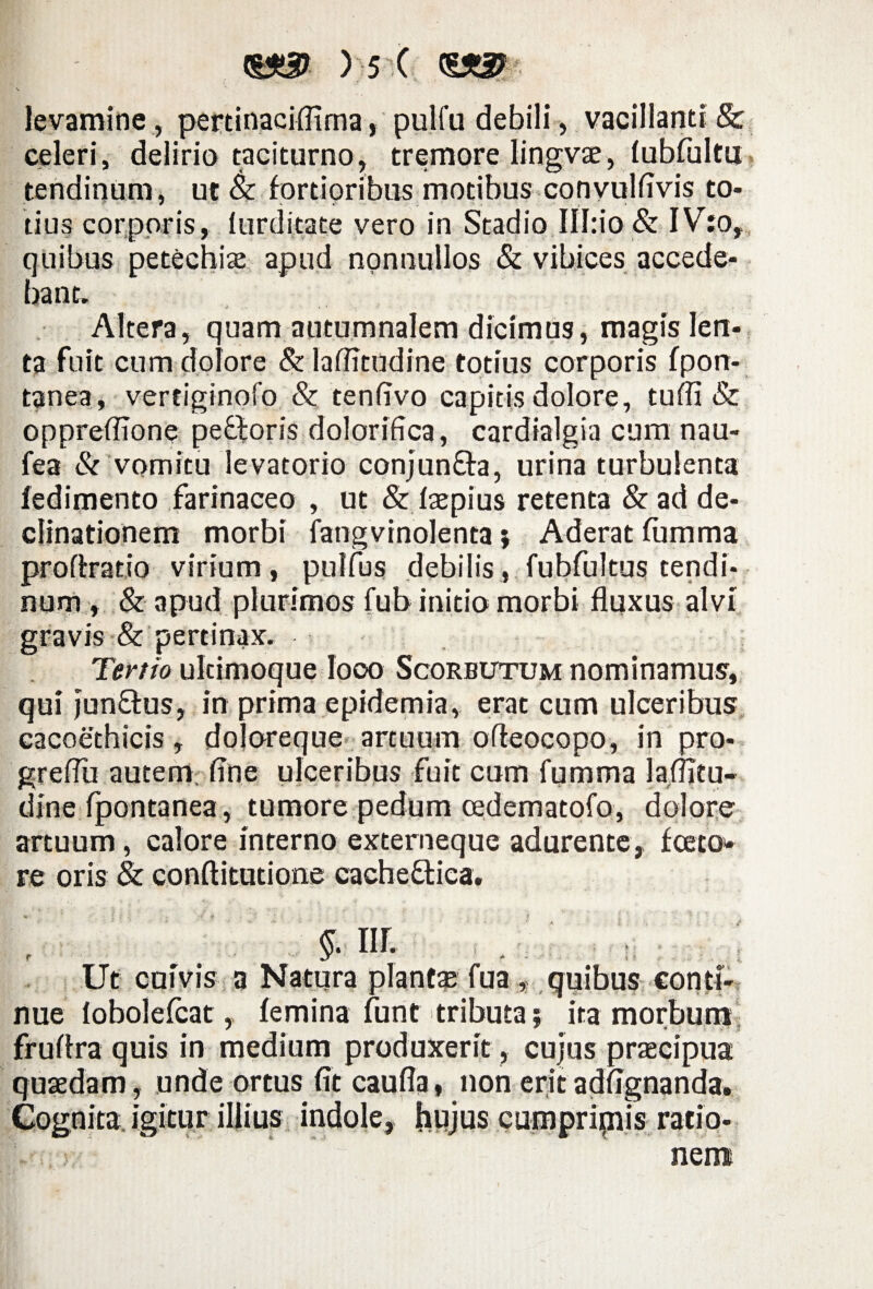 s levamine, pertinaciffima, pulfu debili, vacillanti & celeri, delirio taciturno, tremore lingvse, fubfultu tendinum, ut & fortioribus motibus convulfivis to¬ tius corporis, lurditate vero in Stadio III:io & IV:o, quibus petechiae apud nonnullos & vibices accede¬ bant. * J : • ' V . • ••»«..-- „ , Altera, quam autumnalem dicimus, magis len¬ ta fuit cum dolore &laflitudine totius corporis fpon- tanea, verciginofo & tenfivo capitis dolore, tufii & oppreffione pe£loris dolorifica, cardialgia cum nau- fea & vomitu levatorio conjunfta, urina turbulenta iedimento farinaceo , ut & faepius retenta & ad de¬ clinationem morbi fangvinolenta j Aderat fumma proffratio virium , pulfus debilis , fubfultus tendi¬ num , & apud plurimos fub initio morbi fluxus alvi gravis & pertinax. Tertio ultimoque loco Scorbutum nominamus, qui junQus, in prima epidemia, erat cum ulceribus cacoethicis, dojoreque artuum ofteocopo, in pro- greflu autem, fine ulceribus fuit cum fumma laflitu- dine fpontanea, tumore pedum cedematofo, dolore artuum, calore interno externeque adurente, fceto» re oris & conftitutione cachedtiea. §. nr. r - . 1 Ut cuivis a Natura planta fua , quibus conti¬ nue lobolefcat, femina funt tributa; ita morbum fruflra quis in medium produxerit, cujus praecipua quaedam, unde ortus fit caufla, non eritadfignanda. Cognita, igitur illius indole, hujus cumpriinis ratio¬ nem
