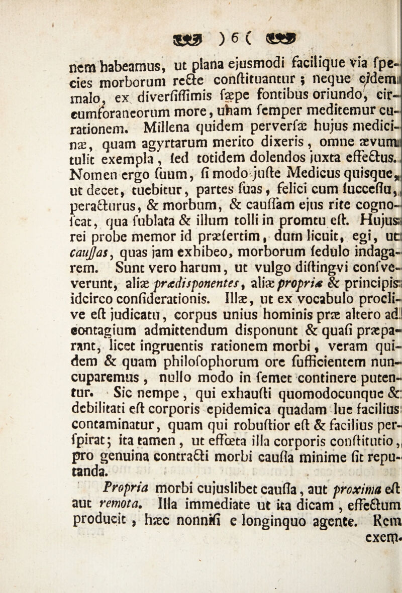 ' / ' -r' - ncra habeamus, ut plana ejusmodi facilique via fpe- cies morborum re&e conftituantur ; neque eidem;* malo, ex diverfiffimis faepe fontibus oriundo', cir¬ cumforaneorum more, uViam fcmper meditemur cu¬ rationem. Millena quidem perverfae hujus medici¬ na, quam agyrtarum merito dixeris, omne aevumt tulit exempla , led totidem dolendos juxta effe&us. Nomen ergo fuum, fi modo jufte Medicus quisque, ut decet, tuebitur, partes fuas, felici cum luceeflu,, pera&urus, & morbum, & cauflam ejus rite cogno- lcat, qua fublata & illum tolli in promtu eft. Hujuss rei probe memor id praefertim, dum licuit, egi, uo caujjas, quas jam exhibeo, morborum fedulo indaga¬ rem. Sunt vero harum, ut vulgo diftingvi confve- verunt, alix pradisponentes, alixpropri* & principis idcirco confiderationis. Illae, tit ex vocabulo procli¬ ve eft judicatu, corpus unius hominis prae altero ad contagium admittendum disponunt & quafi praepa¬ rant, licet ingruentis rationem morbi, veram qui¬ dem & quam philofophorum ore fufficientcm nun¬ cuparemus , nullo modo in femet continere puten¬ tur. Sic nempe , qui exhaufti quomodocunque &: debilitati eft corporis epidemica quadam lue facilius: contaminatur, quam qui robuftior eft & facilius per- fpirat; ita tamen , ut effoeta illa corporis conftitutio, pro genuina contra&i morbi caufla minime fit repu¬ tanda. Propria morbi cujuslibet caufia, aut proxima eft aut remota. Illa immediate ut ita dicam , effc&um producit, haec nonnifi e longinquo agente. Rem exegi.