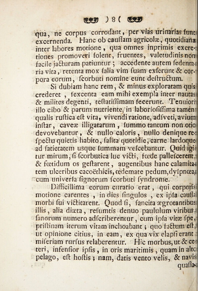 «na, ne corpus corrodant, per vias urinarias fant exceVnenda. Hanc ob cauflam agricola, quotidiana inter labores motione , qua omnes inprimis excre- tiones promoveri lolenr, fruentes, valetudinis noni facile jafturam patiuntur ; accedente autem fedenta-; ria vita, retenta mox falia vim fuam exferunt & cor¬ pora eorum, fcorbuti nomine eunt dertru&um. Si dubiam hanc rem, & minus exploratam quis crederet , fexcenta eam mihi exempla inter nautas & milites degenti, teftatiffimam fecerunt. Tenuiori illo cibo & parum nutriente, in laboriofiffima tamem qualis rurticaeft vita, vivendi ratione, adfveti, avium inftar, caveae illigatarum, iummo tantum non odej devovebantur , & nullo caloris , nullo denique re-: fpe&u quietis habito, (alita quotidie, carne lardoque ad fatietatem usque lummam velcebantur. Quid igi¬ tur mirum, (i fcorbutica lue vi&i, foede pa11efcerent,j & foetidum os gertarent, augentibus hanc calamita-i tem ulceribus cacoethicis, oedemate pedum,dylpnceai cum univerfa fignorum fcorbuti fyndrome. Difficillima eorum curatio erat, qui corporis motione carentes , in dies fingulos , ex ip(a> cauda morbi fui viftitarent. Quod fi, fancita aegrotantibus illis , alia diaeta , refumtis denuo paululum viribus, fanorum numero adferiberentur, cum i pia vitae fpe prifHnam iterum vitam inchoabant; quo fa&um ut opinione citius, in eam, ex qua vix i erant. ic morbus, ut &ce: miferiam rurfus relaberentur. D teri, infenfior ipfis , in oris maritimis , quam in alte pelago, eft hortis ; nam, datis vento velis, & navis quaflae