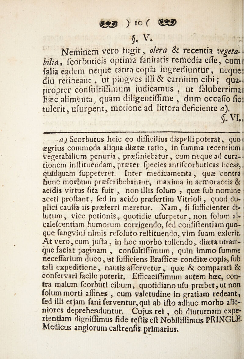 $. V. ' ': • Neminem vero fugit, olera & recentia vegeta- bili a, fcorbuticis optima fanitatis remedia efie, cums falia eadem neque tanta copia ingrediuntur, nequej diu retineant , ut pingves i!!i& carnium cibi; qua¬ propter canfultiffimum judicamus , ut faluberrima; haec alimenta, quam diligentiffime , dum occafto fic: tulerit, ufurpent, motione ad littora deficiente a). §. VI, a) Scorbutus heic eo difficilius dispelli poterat, quo aegrius commoda aliqua diaetae ratio, in fumma recentium vegetabilium penuria, praefiniebatur, cum neque ad cura¬ tionem infiituendam, praeter fpecies antifcorbuticas bccas, quidquam fuppeteret. Inter medicamenta, quae contra hunc morbum praeferibebantur, maxima in armoraceis 8c acidis virtus fita fuit , non illis folum » quae fub nomine aceti proflant, fed in acido praefertim Vitrioli, quod du¬ plici eauflFa iis praeferri meretur. Nam, fi fufficienter di¬ lutum, vice potionis, quotidie ufurpetur , non folum al- caiefcentiarn humorum corrigendo, fed confidentiam quo¬ que fangviui nimis refoluto reftituendo,vim fuam exferit. At vero, cum jufta, in hoc morbo tollendo, diaeta utram¬ que faciat paginam , confultiflimum, quin immo fumme neceffarium duco, ut fufficiens Brafiicae conditae copia, fub tali expeditione, nautis afiervetur,, quae comparari & confervarl facile poterit. Efficaciffimum autem hac, con¬ tra malum fcorbuti cibum, quotidiano ufu praebet»ut non folum morti affines , cum valetudine in gratiam redeant, fed illi et jam fani ferventur, qui ab ifto adhuc morbo alie¬ niores deprehenduntur. Cujus rei , ob diuturnam expe¬ rientiam digniflimus fide teflis efi Nobiliflimus PRINGLE- Medicus anglorum caftrenfis primarius»