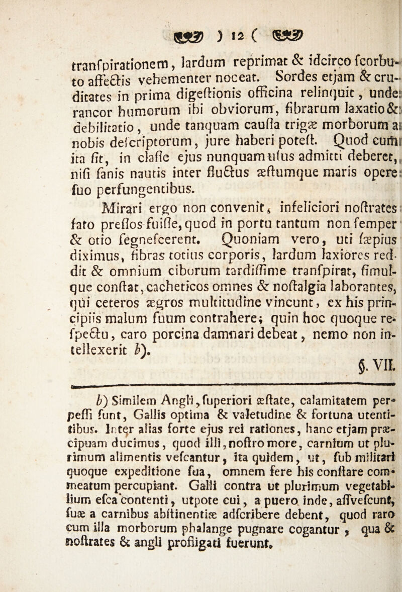 ) !2 ( <§£& tranfpirationem, lardum reprimat & idcirco fcorbu- to affe&is vehementer noceat. Sordes etjam & cru¬ ditates in prima digefttonis officina relinquit, unde: rancor humorum ibi obviorum, fibrarum laxatio &: debilitatio, unde tanquam caufla trigse morborum as nobis defcriptorum, jure haberi potefi. Quod euffii ita fit, in clafie ejus nunquamu(us admitti deberet,, nifi fanis nautis inter flu&us aeftumque maris operem fuo perfungentibus. Mirari ergo non convenit* infeiiciori nofirates fato preflos fuifie,quod in portu tantum non femper & otio fegnefcerent. Quoniam vero, uti iaspius diximus, fibras totius corporis, lardum laxiores red¬ dit & omnium ciborum tardifiime tranfpirat, fimuf- que confiat, cacheticos omnes & nofialgra laborantes, qui ceteros aegros multitudine vincunt, ex his prin¬ cipiis malum fuum contrahere; quin hoc quoque re- fpe&u, caro porcina damnari debeat, nemo non irt- lellexerit h\ $. VIi b) Similem Angli, fuperiori seftate, calamitatem per- pefii funt, Gallis optima & valetudine & fortuna utenti- tlbus. Inter alias forte ejus rei rationes, hanc etjam pne- cipuam ducimus, quod illi,noftromore, carnium ut plu¬ rimum alimentis vefcantur, ita quidem, ut, fub militari quoque expeditione fua, omnem fere his conftare com¬ meatum percupiant Galli contra ut plurimum vegetabi¬ lium efca'conte nti, utpotecui, a puero inde, alTvefcunt, fuse a carnibus abfiinentise adfcribere debent, quod raro cum illa morborum phalange pugnare cogantur , qua & nofirates & angli profligati fuerunt»