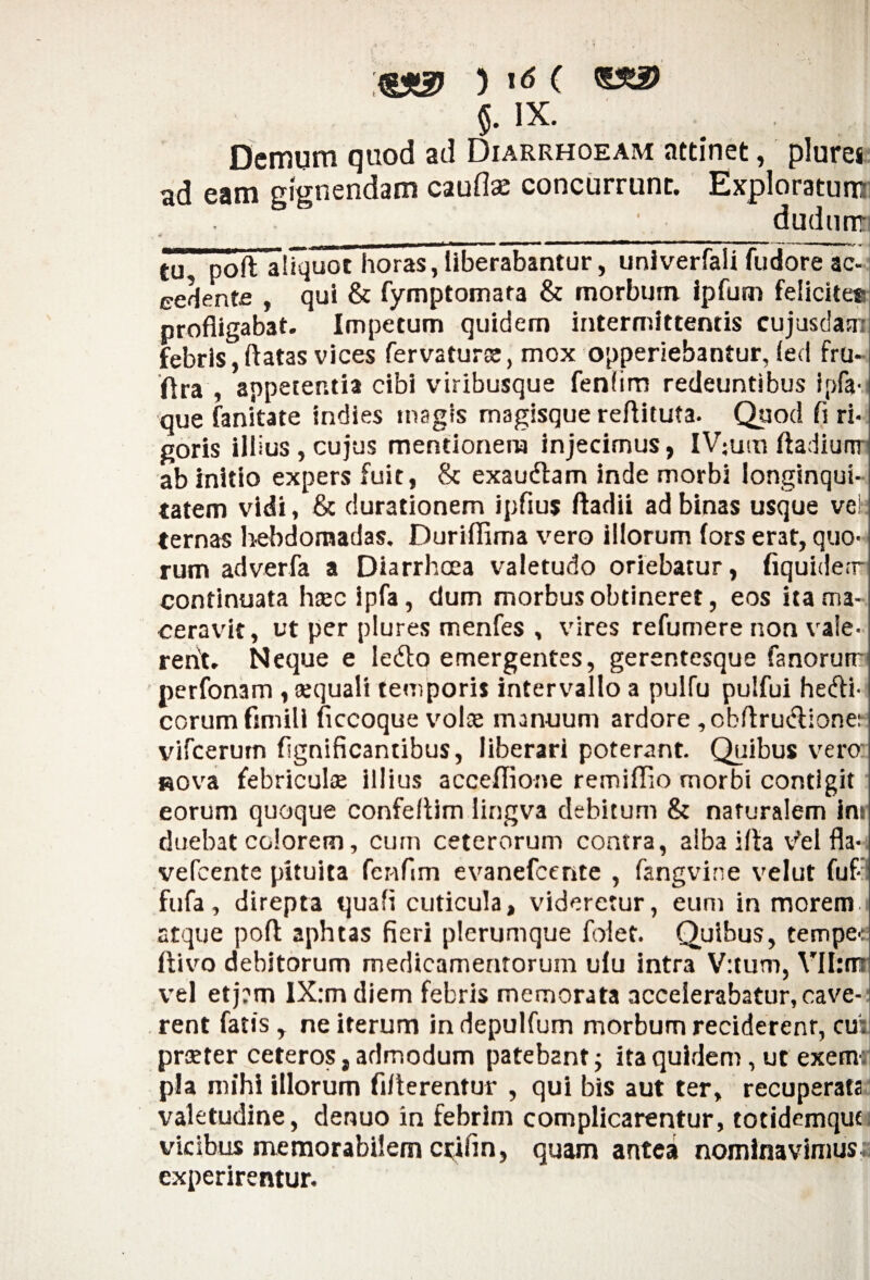 ( ^2? $. IX. Demum quod ad Diarrhoeam attinet, plures ad eam gignendam cauflse concurrunt. Exploratum dudutra , 4> ' *, . ■ ' * tu poft aliquot horas, liberabantur, univerfali fudore ac¬ cedente , qui & fymptomata & morbum ipfum felicitet- profligabat. Impetum quidem intermittentis cujusdam febris, flatas vices fervatur®, mox opperiebantur, led fru* flra , appetentia cibi viribusque fenhm redeuntibus ipfa- que fanitate indies magis magisque reftituta. Quod fl ri¬ goris illius,cujus mentionem injecimus, lV;um ftadiunr ab initio expers fuit, & exaudtam inde morbi longinqui¬ tatem vidi, & durationem ipfius ftadii ad binas usque ve!; ternas hebdomadas. Duriflima vero illorum fors erat, quo¬ rum adverfa a Diarrhoea valetudo oriebatur, fiquide.r continuata hsec ipfa, dum morbus obtineret, eos ita ma¬ ceravit , ut per plures menfes , vires refumere non vaie- rerit. Neque e ledto emergentes, gerentesque fanorum perfonam , aequali temporis intervallo a pulfu pulfui hedli- eorum fimill ficcoquevol® manuum ardore ,cbftruclione:- vifcerurn flgnificantibus, liberari poterant. Quibus vero Rova febricul® illius acceflione remiflio morbi contigit eorum quoque confeflim lingva debitum & naturalem ins duebat colorem, cum ceterorum contra, alba ifla v^el fla- vefcente pituita fenfim evanefeente , fangvine velut fuf-: fufa, direpta quali cuticula, videretur, eum in morem 1 atque poft aphtas fieri plerumque folet. Quibus, tempee ftivo debitorum medicamentorum ulu intra V:tum, VII:mi vel etj?m lX:mdiem febris memorata accelerabatur, cave¬ rent fatis, ne iterum in depulfum morbum reciderenr, cui pr®ter ceteros, admodum patebant ■> ita quidem, ut exemr pia mihi illorum Alterentur , qui bis aut ter, recuperata valetudine, denuo in febrim complicarentur, totidemqut, vicibus memorabilem crifin, quam antea nominavimus* experirentur.