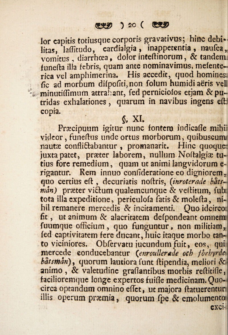 lor capitis totiusque corporis gravadvus; hinc debi¬ litas, laffitudo, cardialgia, inappetenda, naufea* vomitus , diarrhcea, dolor inteftinorum, & tandemy funefta illa febris, quam ante nominavimus, mefente- rica vel amphimerina. His accedit, quod hominess fic ad morbum difpofiti,non folum humidi aeris veU minutiflimum attrahant, fed perniciofos etjam & pu¬ tridas exhalationes, quarum in navibus ingens eft:1 copia. §, XI. Prsecipuum igitur nunc fontem indicafle mihiii videor, funeffus unde ortus morborum, quibuscumi nautae confli&abantur , proenanarit. Hinc quoque: juxta patet, praeter laborem, nullum Noftalgiae tu¬ tius fore remedium, quam ut animi langvidorum e- rigantur. Rem innuo confideratione eo digniorem, quo certius eft , decuriatis noftris, (inroterade bdts~ mdn) praeter vi&um qualemcunquc & veltitum, fub: tota illa expeditione, periculofa fatis & molefta, ni¬ hil remanere mercedis & incitamenti. Quo idcirco: fit, ut animum & alacritatem defpondeant omnem fuumque officium, quo funguntur, non militiam,, fed captivitatem fere ducant, huic itaque morbo tan¬ to viciniores. Obfervatu jucundum fuit, eos, qui: xnercede conducebantur (enrouUerade och fb/byrde>. bdtsmdti)y quorum lautiora funt ftipendia, meliori & animo , & valetudine graflantibus morbis reftitifle, facilioremque longe expertos fuifle medicinam. Quo¬ circa optandum omnino effiet, ut majora ftatuerentun illis operum prajmia, quorum fpe & emolumento- exci-