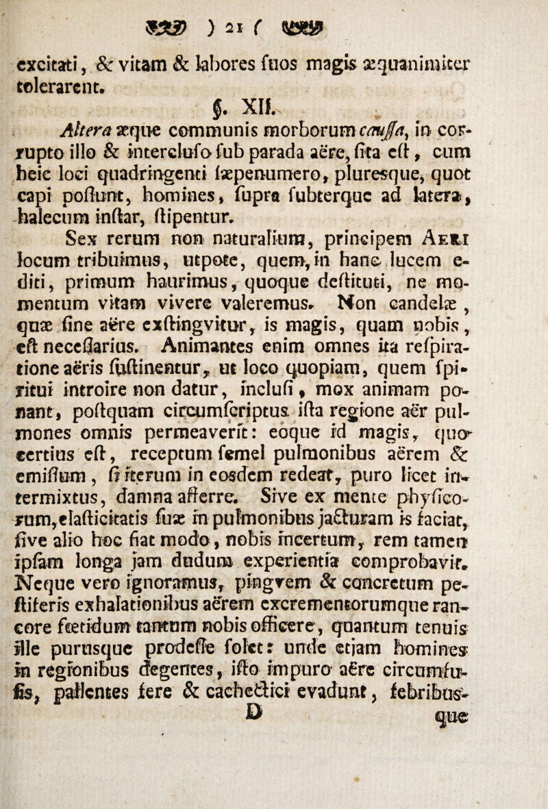 excitati, & vitam & labores fuos magis aequanimiter tolerarent. §. Xlf, Altera seque communis morborum caujfa, in cor¬ rupto illo & interclofo fub parada aere, fit a efi, cum heie loci quadringenti tepenumero, pluresque, quot capi poflunt, homines, fupra fubterquc ad latera, -halecum inftar, fiipentur. Sex rerum non naturalium, principem Aeri locum tribuimus, utpote, quem,in hanc lucem e- diti, primum haurimus, quoque deftitud, ne mo¬ mentum vitam vivere valeremus. Non candete , quae fine aere cxftingvitor, is magis, quam nobis, eft neccfiarius. Animantes enim omnes ita refpira- tione aeris fijftinentur, ut loco quopiam, quem fpi» ritui introire non datur, inclufi, mox animam po¬ nant, poftquam circumfcriptus. ifta regione aer pul¬ mones omnis permeaverit: eoque id magis, quo- ecrtius eft, receptum femel pulmonibus aerem & emiffum, fi iterum in eosdem redeat, puro licet in¬ termixtus, danina afferre. Sive ex mente phyfico- jum,elaftickatis fu as in pulmonibus ja&uram is faciat, five alio hoc fiat modo, nobis incertum, rem tamen i piam longa jam doduna experientia comprobavit. Neque vero ignoramus, pingvem & concretum pe- ftiferis exhalationibus aerem cxcrementorumque ran¬ core feetidum tantum nobis officere, quantum tenuis ille purusque prodcffe folet: unde etjarn homines in regionibus degentes, i fio impuro a€re circumfir- fis, patientes fere & cach edici evadunt, febribus- D
