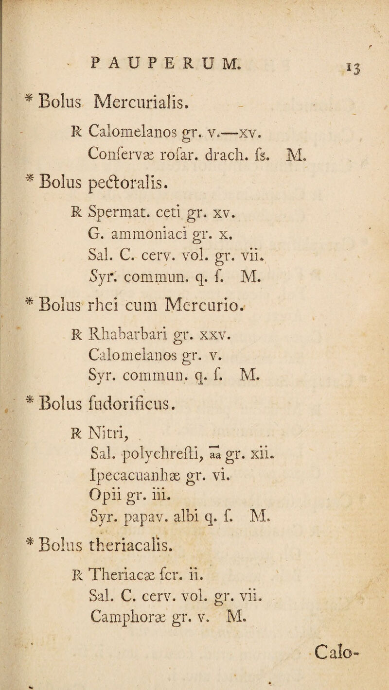 i * Bolus Mercurialis. R Calomelanos gr. v.—xv. Confervas rofar. drach. fs. M. * Bolus pectoralis. R Spermat. ceti gr. xv. G. ammoniaci gr. x. Sal. C. cerv. vol. gr. vii* Syr. commun. q. f. M. * Bolus rhei cum Mercurio. R Rhabarbari gr. xxv. Calomelanos gr. v. Syr. commun. q. f. M. * Bolus fudorificus. R Nitri, Sal. polychrefti, aa gr. xii. Ipecacuanhae gr. vi. Opii gr. iii. Syr. papav. albi q. f. M. * Bolus theriacalis. R Theriacae fer. ii. Sal. C. cerv. vol. gr. vii. Campliorse gr. v. M. Calo