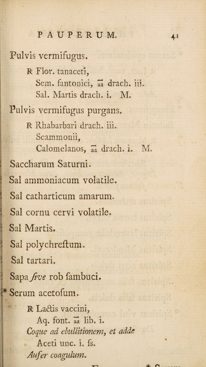 4* Pulvis vermifugus. R Flor, tanaceti, Sem. fantonici, 7a drach. iii. Sal. Martis drach. i. M. Pulvis vermifugus purgans. R Rhabarbari drach. iii. Scammonii, Calomelanos, 7. drach. i. M. ! Saccharum Saturni. | Sal ammoniacum volatile* I ! Sal catharticum amarum. Sal cornu cervi volatile. Sal Martis* Sal polychreftum. ! Sal tartari. Sapa five rob fambucL * Serum acetofum. R La6tis vaccini, Aq. font. aa lib. i. I Coque ad ebullitionem, et adde Aceti une. i. fs. Aufer coagulum. Alt