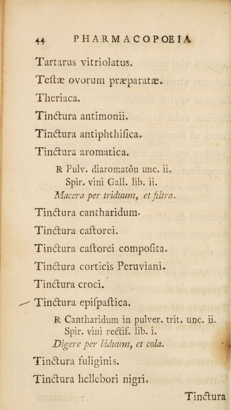 Tartarus vi trio! at us. Teftae ovorum praeparatae» Theriaca. Tindura antimonii. Tindura antiphthifica- Tindura aromatica. R Pulv. diaromaton unc. ii* Spir. vini Gall. lib. ii. Macera per triduum, et filtra. Tindura cantharidum. Tindura cador ei. Tindura caflorei compotita» Tindura corticis Peruviani» Tindura croci. Tindura epifpaflica. R Cantharidum in pulver, trit. unc. ii. Spir. vini redif. lib. i. Digere per biduum, et cola. Tindura fuliginis. Tindura hellebori nigri. Tindura