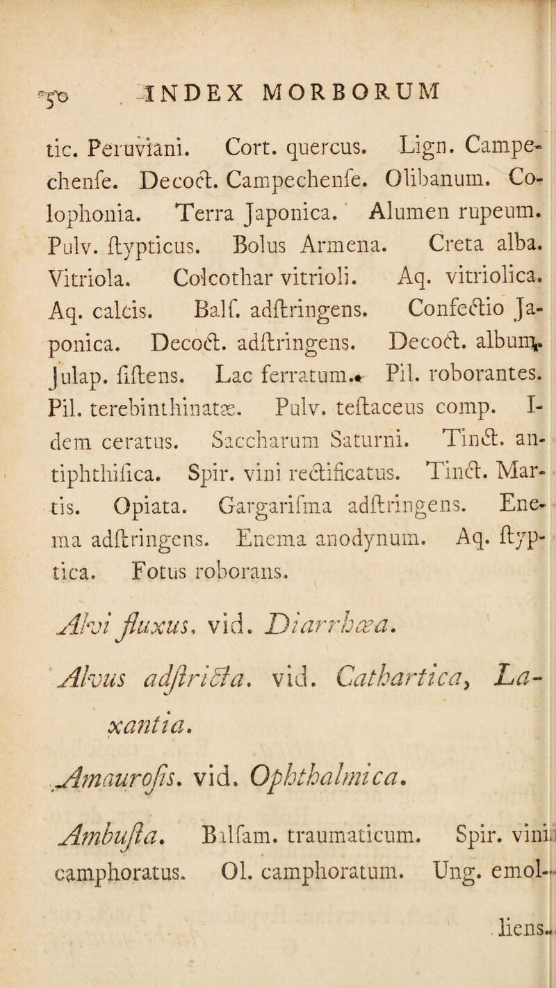 tic. Feruviani. Cort. quercus. Lign. Campe- chenfe. De coci. Campechenfe. Olibanum. Co- lophonia. Terra Japonica. Alumen rupeum. Pulv. flypticus. Bolus Armena. Creta alba. Vitriola. Colcothar vitrioli. Aq. vitriolica. Aq. calcis. Balf. adflringens. Confectio Ja¬ ponica. Decod. adflringens. Decod. albunv julap. fiflens. Lac ferratum.* Pii. roborantes. Pii. terebinthinatse. Pulv. teflaceus comp. I- dem ceratus. Saccharum Saturni. Tind. an- tiphthilica. Spir. vini redificatus. Tind. Mar¬ tis. Opiata. Gargarifma adflringens. Ene* ma adflringens. Enema anodynum. Aq. flyp- tica. Fotus roborans. Ah i fluxus, vid. Diarrhoea. Alvus adflriBa. vid. Cathartica, La¬ xantia. Atnaurofls. vid. Ophthalmica. Ambufla. Balfam. traumaticum. Spir. vini, camphoratus. 01. camphoratum. Ung. emol-L . liens..,