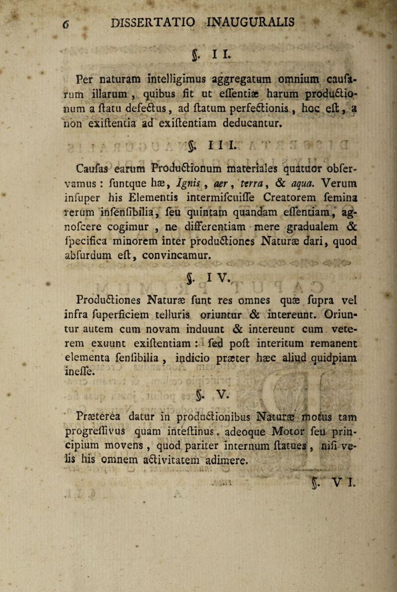 |T 11. Per naturam intelligimus aggregatum omnium caufa- rum illarum , quibus fit ut effenti® harum produftio- num a ftatu defe£lus, ad flatum perfe&ionis , hoc eft, a non exiftentia ad exiflentiam deducantur, 5- in- v ■ » J ' i *'i T £ • • / ' • J T ,• Caufas earum Produ£lionum materiales quatuor obfer- vamus: funtque hae, Ignis , aer, terra, & aqua. Verum infuper his Elementis intermifcuiffe Creatorem femina rerum infenfibilia, feu quintam quandam effentiam, ag- nofcere cogimur , ne differentiam mere gradualem & fpecifica minorem inter produftiones Naturae dari, quod abfurdum eft, convincamur. §. IV. Produftiones Naturae funt res omnes quae fupra vel infra fuperficiem telluris oriuntur & intereunt. Oriun¬ tur autem cum novam induunt & intereunt cum vete¬ rem exuunt exiflentiam : fed poft interitum remanent elementa feniibilia , indicio pneter haec aliud quidpiam ineffe. §. V. Praeterea datur in produ&ionibtis Natur® motus tam progreifivus quam inteflinus. adeoque Motor feu prin¬ cipium movens, quod pariter internum ftatues , nifi ve¬ lis his omnem aflivitatem adimere. ^ • * v * \ —v t - • •*•*-* * *•*••*«►* ts > . -i • vi.