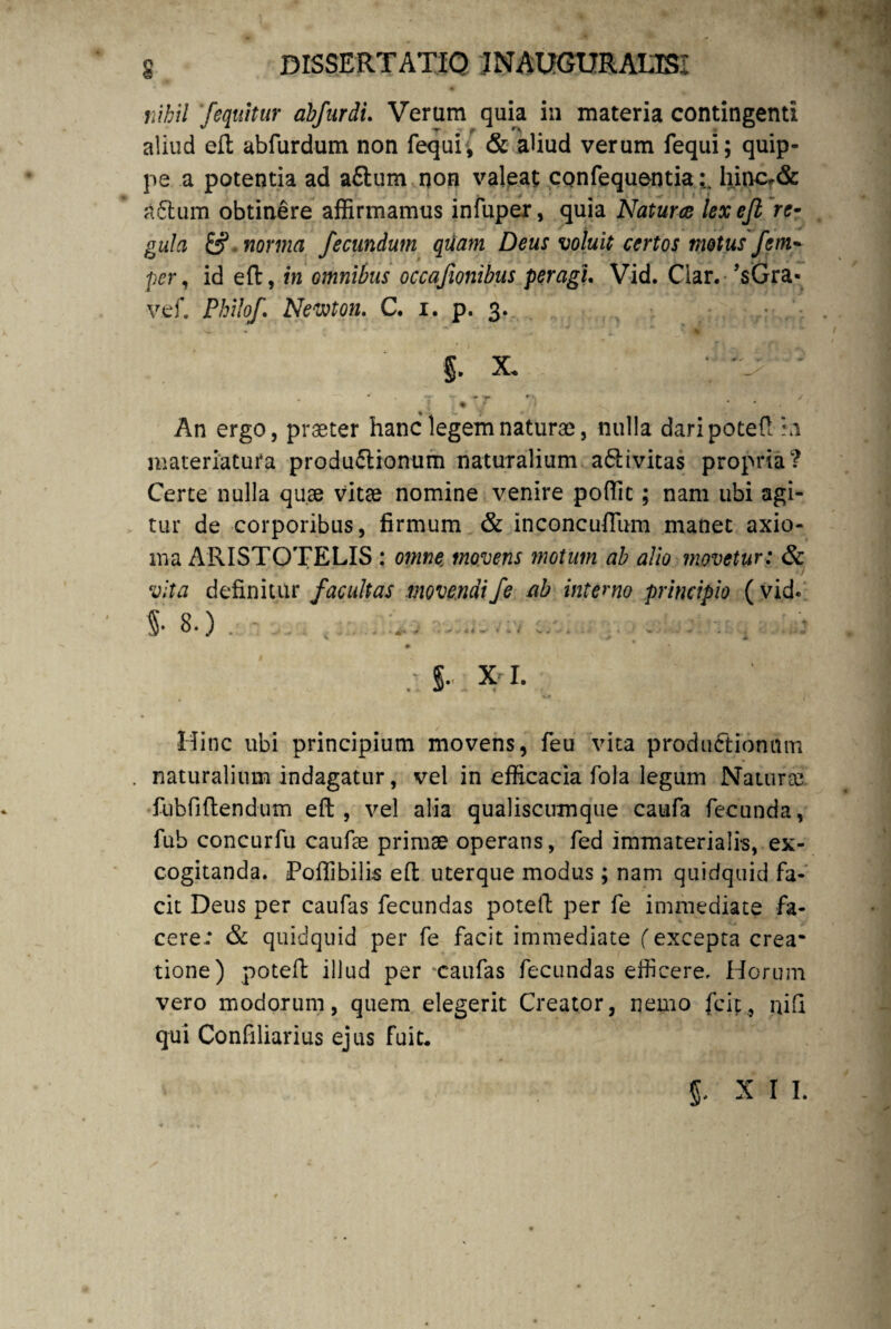 nihil /equitur abfurdi. Verum quia in materia contingenti aliud eft abfurdum non fequi, & aliud verum fequi; quip¬ pe a potentia ad a£tum non valeat confequentiahincf& a£tum obtinere affirmamus infuper, quia Natura lex eft re- gula & norma fecundum qUam Deus voluit certos motus fem~ per, id eft, in omnibus occajionibus peragi. Vid. Clar. VGra- vef. Philo/ Newton. C. i. p. 3. i x. ‘ J^] • . * -r -- - **■ r' . / % An ergo, praeter hanc legem naturae, nulla daripoteft hi materiatura produ£tionum naturalium a6b i vitas propria? Certe nulla quae vitae nomine venire poffit; nam ubi agi¬ tur de corporibus, firmum & inconcuflum manet axio¬ ma ARISTOTELIS : omne movens motum ab alio movetur: & vita definitur facultas movendife ab interno principio ( vid. 5* 8.) * . *.:v .i . - L r q # .• §•• X I. Hinc ubi principium movens, feu vita productionum . naturalium indagatur, vel in efficacia fola legum Natura; fubfiftendum eft, vel alia qualiscumque caufa fecunda, fub concurfu caufae primae operans, fed immaterialis, ex¬ cogitanda. Poffibilis eft uterque modus; nam quidquid fa¬ cit Deus per caufas fecundas poteft per fe immediate fa¬ cere; & quidquid per fe facit immediate (excepta crea¬ tione) poteft illud per 'Caufas fecundas efficere. Horum vero modorum, quem elegerit Creator, nemo fcit, ni fi qui Confiliarius ejus fuit. XII.