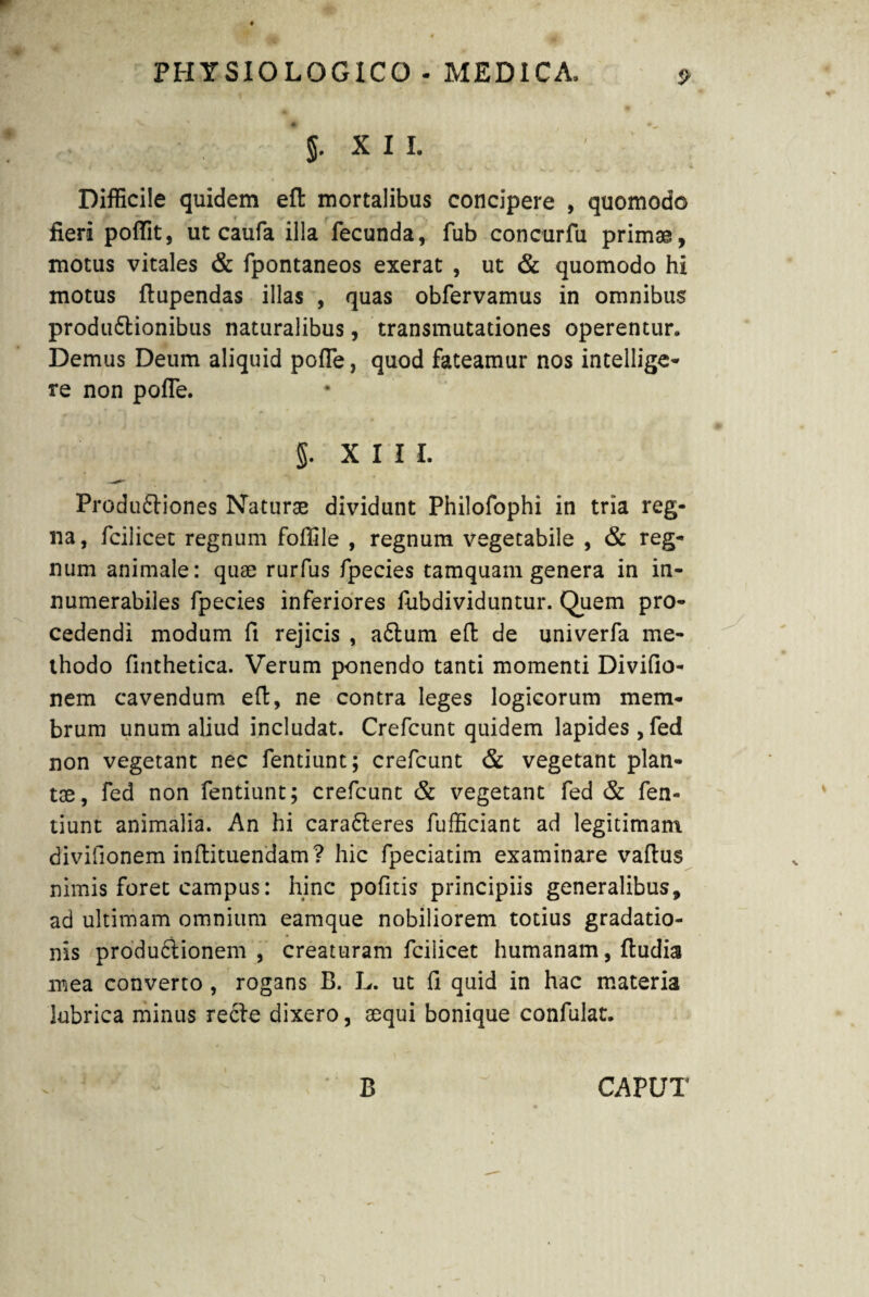 j. XII. Difficile quidem efl mortalibus concipere , quomodo fieri poffit, ut caufa illa fecunda, fub concurfu primae, motus vitales & fpontaneos exerat , ut & quomodo hi motus ftupendas illas , quas obfervamus in omnibus produ&ionibus naturalibus, transmutationes operentur. Demus Deum aliquid poffe, quod fateamur nos intellige- re non poffe. §. XIII. Produftiones Naturae dividunt Philofophi in tria reg¬ na, fcilicet regnum foffile , regnum vegetabile , & reg¬ num animale: quae rurfus fpecies tamquam genera in in¬ numerabiles fpecies inferiores fubdividuntur. Quem pro¬ cedendi modum fi rejicis , aftum eft de univerfa me¬ thodo finthetica. Verum ponendo tanti momenti Divifio- nem cavendum efl:, ne contra leges logicorum mem¬ brum unum aliud includat. Crefcunt quidem lapides , fed non vegetant nec fentiunt; crefcunt & vegetant plan¬ tae, fed non fentiunt; crefcunt & vegetant fed & fen¬ tiunt animalia. An hi cara&eres fufficiant ad legitimam divifionem inftituendam? hic fpeciatim examinare vaflus nimis foret campus: hinc pofitis principiis generalibus, ad ultimam omnium eamque nobiliorem totius gradatio¬ nis produdlionem , creaturam fcilicet humanam, ftudia mea converto, rogans B. L. ut fi quid in hac materia lubrica minus recle dixero, sequi bonique confulat. B CAPUT