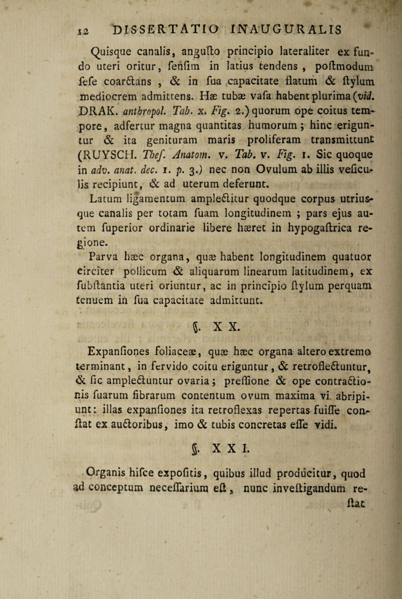 Quisque canalis, angufto principio lateraliter ex fun¬ do uteri oritur, fenfim in latius tendens , poftmodum fefe coar£tans , & in fua capacitate flatum & flylum mediocrem admittens. Hae tubae vafa habent plurima (yid. DRAK. anthropol. Tab. x. Fig. 2.) quorum ope coitus tem¬ pore, adfertur magna quantitas humorum; hinc erigun¬ tur & ita genituram maris proliferam transmittunt (RUYSCH. The/. Anatom. v. Tab. v. Fig. 1. Sic quoque in adv. anat. dec. 1. p. 3.) nec non Ovulum ab illis veficu^ lis recipiunt, & ad uterum deferunt. Latum ligamentum ample&itur quodque corpus utrius- que canalis per totam fuam longitudinem ; pars ejus au¬ tem fuperior ordinarie libere hseret ih hypogaftrica re¬ gione. Parva hsec organa, quas habent longitudinem quatuor circiter pollicum & aliquarum linearum latitudinem, ex fubftantia uteri oriuntur, ac in principio flylum perquam tenuem in fua capacitate admittunt. X X. Expanfiones foliaceae, quae haec organa altero extremo terminant, in fervido coitu eriguntur, & retrofle&untur, & fic ample&untur ovaria; preflione & ope contradlio- nis fuarum fibrarum contentum ovum maxima vi. abripi¬ unt: illas expanfiones ita retroflexas repertas fuifle eoo- flat ex au&oribus, imo & tubis concretas efle vidi. g. XXI. Organis hifce expolitis, quibus illud producitur, quod ad conceptum necelfarium efl, nunc invefligandum re¬ flat