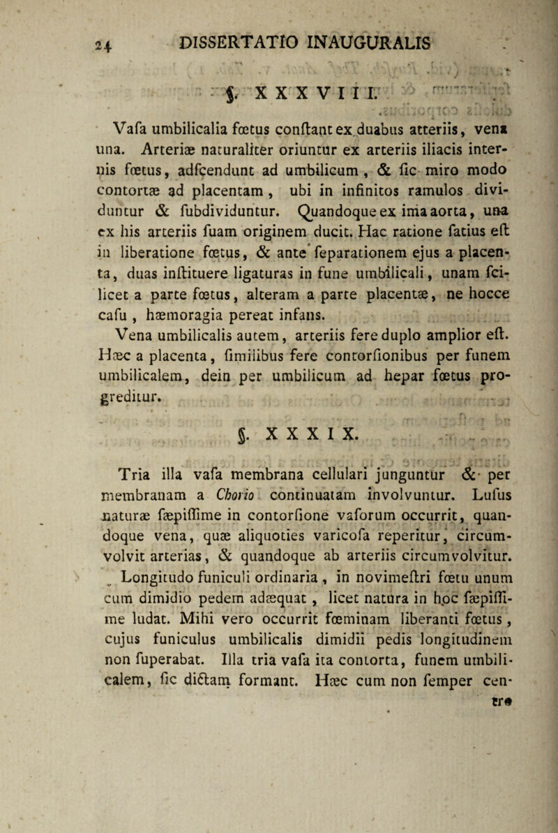 ' , % f i 'Vk . v / ■, * « / r i. , . isj? XXXVI I I. * ^ ' - 7 f i • ■' i *r r* r ? tr.n 2 : ! j 4 \ • A ■ . V »- . » I 1 ^ .. V Vafa umbilicalia foetus conflant ex duabus atteriis, vena tina. Arteriae naturaliter oriuntur ex arteriis iliacis inter¬ nis foetus, adfcendunt ad umbilicum , & fle miro modo contortae ad placentam , ubi in infinitos ramulos divi¬ duntur & fubdividuntur. Quandoque ex ima aorta, un-a ex his arteriis fuam originem ducit. Hac ratione fatius eft in liberatione foetus, & ante feparationem ejus a placen¬ ta, duas inilituere ligaturas in fune umbilicali, unam fci- licet a parte foetus, alteram a parte placentse, ne hocce cafu , haemoragia pereat infans. Vena umbilicalis autem, arteriis fere duplo amplior eft. Haec a placenta, fimilibus fere contorfionibus per funem umbilicalem, dein per umbilicum ad hepar foetus pro¬ greditur. XXXIX, Tria illa vafa membrana cellulari junguntur &• per membranam a Chorio continuatam involvuntur, Lufus naturae faepiftime in contorfione vaforum occurrit, quan¬ doque vena, quae aliquoties varicofa reperitur, circum¬ volvit arterias, & quandoque ab arteriis circumvolvitur. Longitudo funiculi ordinaria , in novimeftri fcetu unum cum dimidio pedem adaequat , licet natura in hoc faepiffi- me ludat. Mihi vero occurrit fceminam liberanti foetus, cujus funiculus umbilicalis dimidii pedis longitudinem non fuperabat. Illa tria vafa ita contorta, funem umbili¬ calem, fic diftani formant. Hcec cum non femper cen*