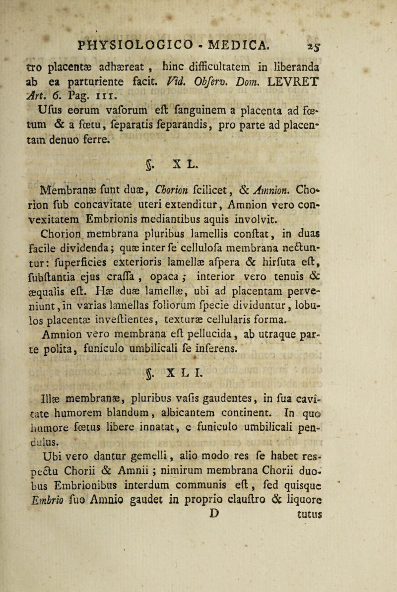 *5T tro placentae adhaereat , hinc difficultatem in liberanda ab ea parturiente facit. Vid. Obferv. Dom. LEVRET Art. 6. Pag. nr. Ufus eorum vaforum efl fanguinem a placenta ad fce- tum & a fcetu, feparatis feparandis, pro parte ad placen¬ tam denuo ferre. > ‘ ' 5. X L. i r Membranae funt duae, Chorion fcilicet, St Amnion. Cho* rion fub concavitate uteri extenditur, Amnion vero con¬ vexitatem Embrionis mediantibus aquis involvit. Chorion membrana pluribus lamellis conflat, in duas facile dividenda; quae inter fe cellulofa membrana neflun- tur: fuperficies exterioris lamellae afpera & hirfuta efl, fubflantia ejus craffa , opaca ; interior vero tenuis & aequalis efl. Hae duae lamellae, ubi ad placentam perve¬ niunt, in varias lamellas foliorum fpecie dividuntur, lobu¬ los placentae invellientes, texturae cellularis forma. Amnion vero membrana efl pellucida, ab utraque par¬ te polita, funiculo umbilicali fe inferens. - §. X L I. Illae membranae, pluribus vafis gaudentes, in fua cavi¬ tate humorem blandum, albicantem continent. In quo humore foetus libere innatat, e funiculo umbilicali pen¬ dulus. Ubi vero dantur gemelli, alio modo res fe habet res¬ pectu Chorii St Amnii; nimirum membrana Chorii duo¬ bus Embrionibus interdum communis efl, fed quisque Embrio fuo Amnio gaudet in proprio clauflro & liquore D tutus