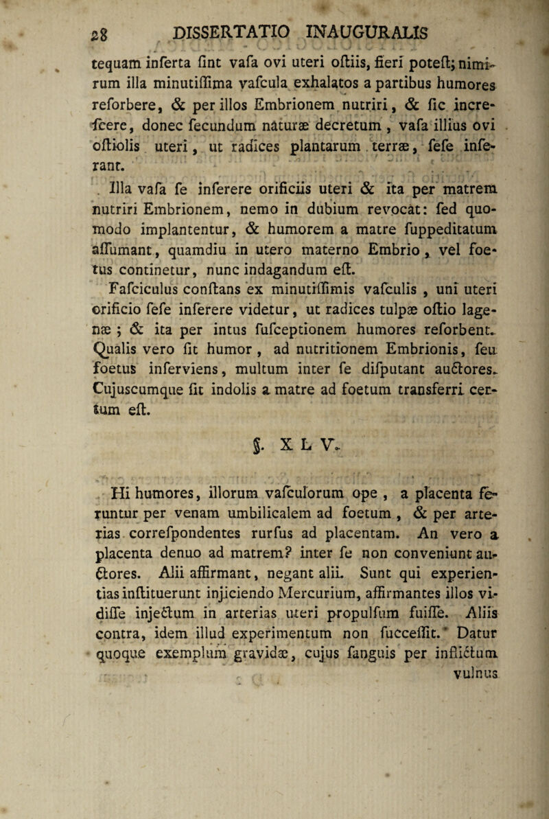 tequam inferta fint vafa ovi uteri oftiis, fieri potefl; nimi¬ rum illa minutifiima vafcula exhalatos a partibus humores reforbere, & per illos Embrionem nutriri, & fic incre- fcere, donec fecundum naturae decretum , vafa illius ovi oftiolis uteri, ut radices plantarum terrae, fefe infe¬ rant. . Illa vafa fe inferere orificiis uteri & ita per matrem nutriri Embrionem, nemo in dubium revocat: fed quo¬ modo implantentur, & humorem a matre fuppeditatum affumant, quamdiu in utero materno Embrio x vel foe* tus continetur, nunc indagandum eft- Fafciculus conflans ex minutiffimis vafculis , uni uteri orificio fefe inferere videtur, ut radices tulpae oftio lage¬ nae ; & ita per intus fufceptionem humores reforbent. Qualis vero fit humor , ad nutritionem Embrionis, feu foetus inferviens, multum inter fe difputant auftores.. Cujuscumque fit indolis a matre ad foetum transferri cer¬ tum eft. J. X L V. Hi humores, illorum vafculorum ope , a placenta fe» runtur per venam umbilicalem ad foetum , & per arte¬ rias correfpondentes rurfus ad placentam. An vero a placenta denuo ad matrem? inter fe non conveniunt ai> ftores. Alii affirmant, negant alii. Sunt qui experien¬ tias inflituerunt injiciendo Mercurium, affirmantes illos vi- diffe injedtum in arterias uteri propulfum fuiffe. Aliis contra, idem illud experimentum non fuccefiit.' Datur quoque exemplum gravidae, cujus fanguis per infli&um vulnus