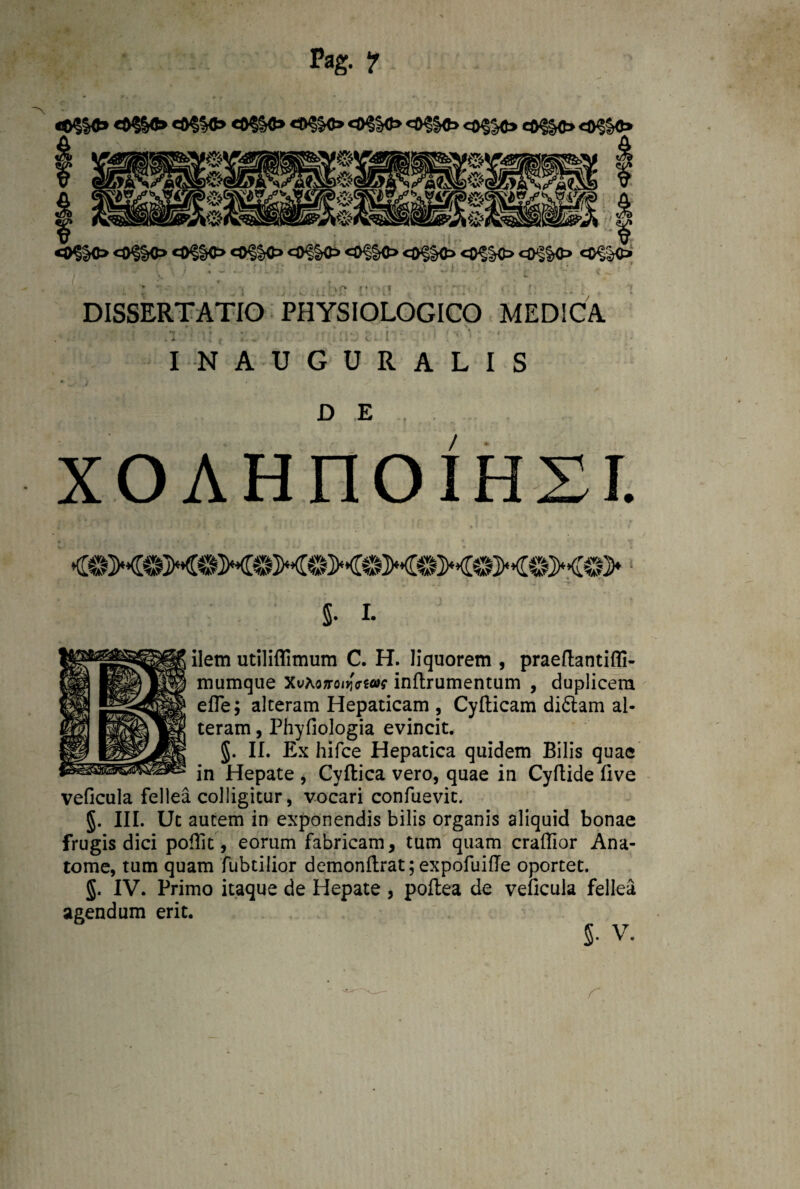 Pag. ? «#§§«» <$$§«> eO§§«> «D?|0» «0?K)> c0^§0 <©§§«> eO§ Jc> «$§§<> <0f «®§K> <©<|&0 O?&0=> «OflO «0^§C> <0^10 «o§|o <o^Kt> «®§§c» «C^SC> DISSERTATIO PHYSIOLOGICO MEDICA • , • , > , \ f *T . i • r ' M * ' f ' * i t T- \ * 4 . X- ‘ . < • . i.: * • JL , IN AUGURALIS D E / XOAHnOIHSI. <©M©M©M®M©M©MOMOMO><©> 5- i. ilem utilifllmum C. H. liquorem , praeflantifli- mumque Xvtoxroiwt*f inftrumentum , duplicem efle; alteram Hepaticam , Cyfticam difitam al¬ teram , Phyfiologia evincit. 5- II. Ex hifce Hepatica quidem Bilis quae in Hepate , Cyftica vero, quae in Cyftide five vellcula fellea colligitur, vocari confuevit. §. III. Ut autem in exponendis bilis organis aliquid bonae frugis dici poflit, eorum fabricam, tum quam craffior Ana- tome, tum quam fubtilior demonftrat; expofuifle oportet. g. IV. Primo itaque de Hepate , poflea de veficula fellea agendum erit.