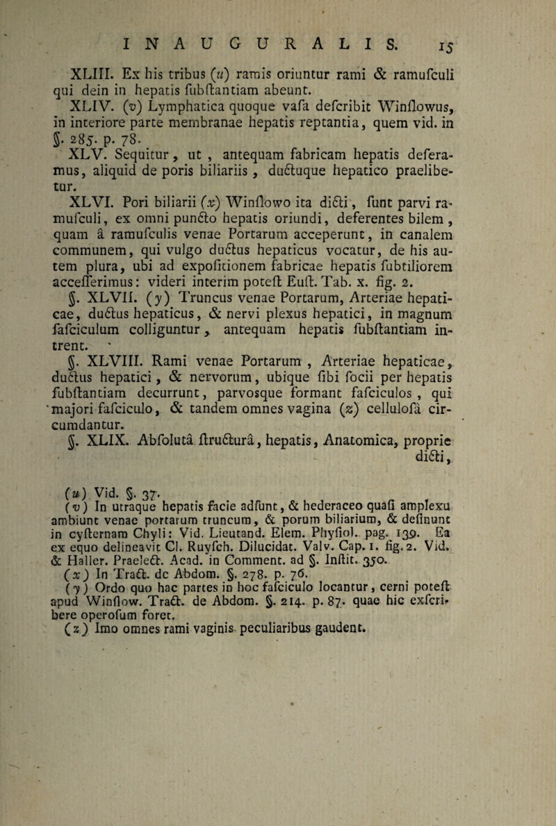 XLIII. Ex his tribus («) ramis oriuntur rami & ramufculi qui dein in hepatis fiibftantiam abeunt. XLIV. (v) Lymphatica quoque vafa defcribit Winflowus, in interiore parte membranae hepatis reptantia, quem vid. in §• 285- p. 78* XLV. Sequitur, ut , antequam fabricam hepatis defera¬ mus, aliquid de poris biliariis, duftuque hepatico praelibe¬ tur. XLVI. Pori biliarii (x) Winflowo ita didti, funt parvi ra* mufculi, ex omni pundlo hepatis oriundi, deferentes bilem , quam a ramufculis venae Portarum acceperunt, in canalem communem, qui vulgo ductus hepaticus vocatur, de his au¬ tem plura, ubi ad expolitionem fabricae hepatis fubdliorem acceflerimus: videri interim poteffc Euft. Tab. x. fig. 2. §. XLVII. (y) Truncus venae Portarum, Arteriae hepati¬ cae, dudlus hepaticus, & nervi plexus hepatici, in magnum fafciculum colliguntur, antequam hepatis fubftantiam in¬ trent. * §. XLVIII. Rami venae Portarum , Arteriae hepaticae, dudlus hepatici, & nervorum, ubique fibi focii per hepatis fubftantiam decurrunt, parvosque formant fafciculos , qui ‘majori fafciculo, & tandem omnes vagina (z) cellulofa cir¬ cumdantur. §. XLIX. Abfoluta ftrudlura, hepatis, Anatomica, proprie didli,, (u) Vid. 5. 37. (v) In utraque hepatis facie adfunt, & hederaceo quafi amplexu ambiunt venae portarum truncum, & porum biliarium, & definunc in cyfternam Chyli: Vid. Lieutand. Elem. Phyfiol.. pag. 139. Ea ex equo delineavit Cl. Ruyfch. Dilucidat. Valv. Cap. 1. fig. 2. Vid. & Haller. Praeledt. Acad. in Comment. ad §. Inftit. 350. (x) In Tradi, dc Abdom. §. 278. p. 76. (y) Ordo quo hac partes in hoc fafciculo locantur, cerni potefl apud Winflow. Tradi. de Abdom. §. 214. p. 87. quae hic exfcrh bere operofum foret. (2) Imo omnes rami vaginis peculiaribus gaudent.