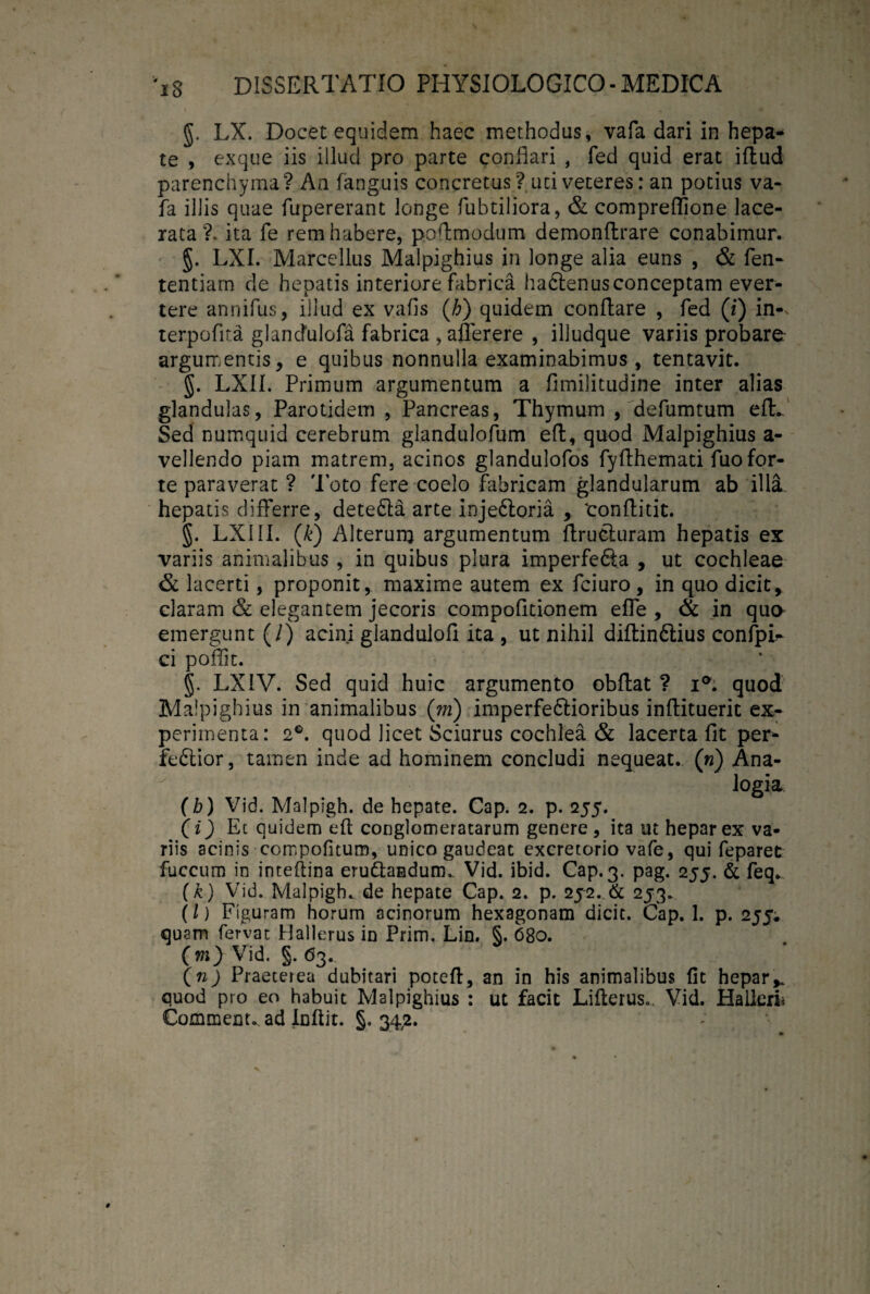 g. LX. Docet equidem haec methodus, vafa dari in hepa* te , exque iis illud pro parte conflari , fed quid erat iftud parenchyma? An fanguis concretus ? uci veteres: an potius va¬ fa illis quae fupererant longe fubtiliora, & compreffione lace¬ rata ?. ita fe rem habere, poftmodum demonftrare conabimur. §. LXI. Marcellus Malpighius in longe alia euns , & fen- tentiarn de hepatis interiore fabrica hadtenusconceptam ever¬ tere annifus, illud ex vafls (h) quidem conflare , fed ([i) in-v terpoflta glandulofa fabrica , afferere , illudque variis probare argumentis, e quibus nonnulla examinabimus, tentavit. §. LXI1. Primum argumentum a fimilitudine inter alias glandulas, Parotidem , Pancreas, Thymum , defumtum eft. Sed numquid cerebrum giandulofum efl, quod Malpighius a- vellendo piam matrem, acinos glandulofos fyflhemati fuo for¬ te paraverat ? 'Poto fere coelo fabricam glandularum ab illa, hepatis differre, detedta arte injedloria , tonflitit. §. LXIII. (k) Alterum argumentum flrucluram hepatis ex variis animalibus , in quibus plura imperfefta , ut cochleae & lacerti, proponit, maxime autem ex fciuro, in quo dicit, claram & elegantem jecoris compofitionem effe , & in que emergunt (/) acini glandulofl ita , ut nihil diftindlius confpP ci poflit. g. LXIV. Sed quid huic argumento obffat ? i°. quod Malpighius in animalibus ('m) imperfedtioribus inflituerit ex¬ perimenta: 261. quod licet Sciurus cochlea & lacerta fit per- fedtior, tamen inde ad hominem concludi nequeat. («) Ana¬ logia (b) Vid. Malpigh. de hepate. Cap. 2. p. 255. (i) Ec quidem eft conglomeratarum genere, ita ut hepar ex va¬ riis acinis compofitum, unico gaudeat excretorio vafe, qui feparet fuccum in inteftina erudlandum.. Vid. ibid. Cap. 3. pag. 255. & feq. (k) Vid. Malpigh. de hepate Cap. 2. p. 252. & 253. (l) Figuram horum acinorum hexagonam dicit. Cap. 1. p. 255. quam fervat Hallerus in Frim. Lin. §. 680. (m) Vid. §. 63. (n) Praeterea dubitari poteft, an in his animalibus fit hepar* quod pro eo habuit Malpighius : ut facit Lifterus. Vid. Hallerh Commeat, ad Inftit. §. 342.