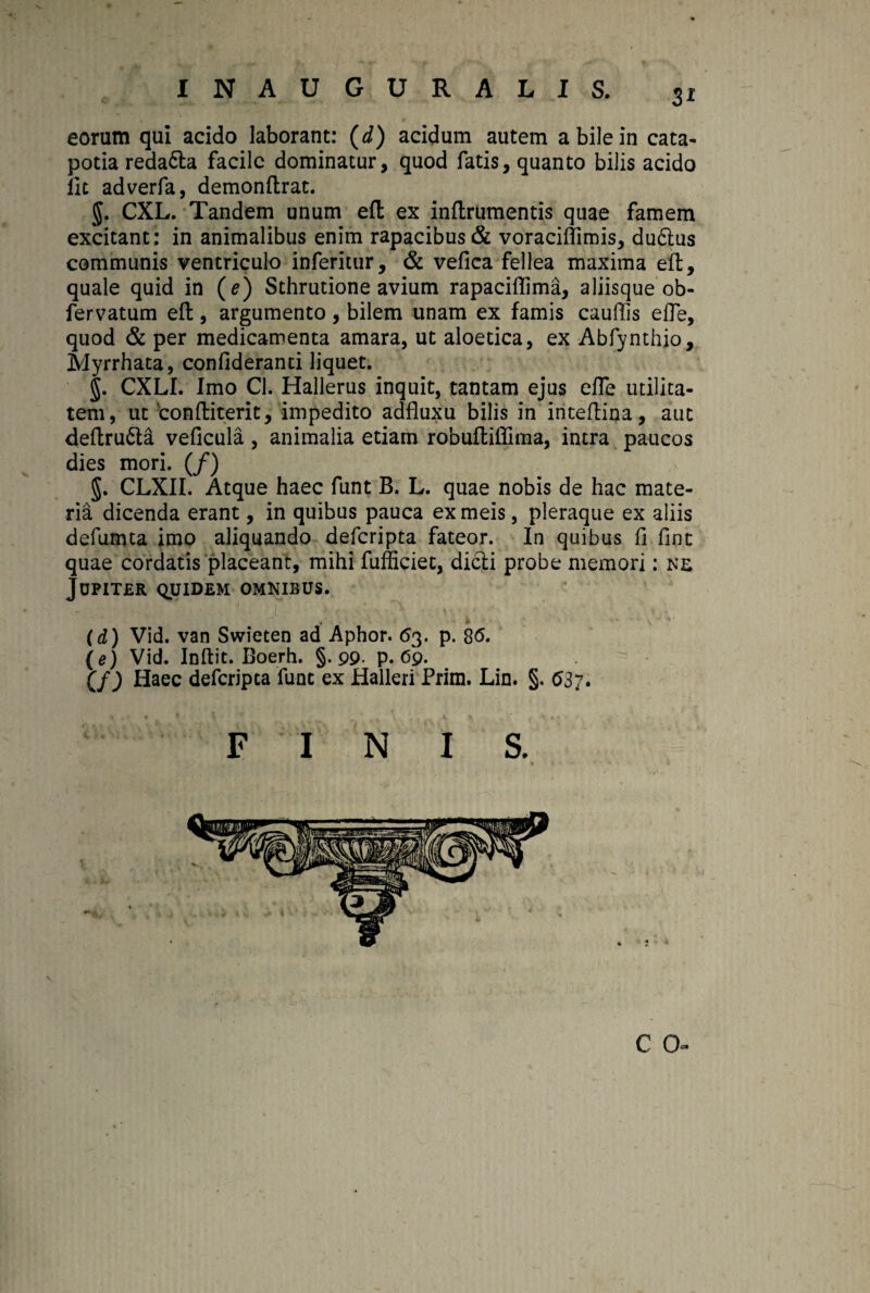 Si eorum qui acido laborant: (d) acidum autem a bile in cata¬ potia reda&a facile dominatur, quod fatis, quanto bilis acido iit adverfa, demonftrat. g. CXL. Tandem unum efl: ex inflrumentis quae famem excitant: in animalibus enim rapacibus & voraciflimis, du6lus communis ventriculo inferitur, & vefica fellea maxima efl;, quale quid in (e) Sthrutione avium rapaciflima, aliisque ob- fervatum efl:, argumento, bilem unam ex famis cauflis efle, quod & per medicamenta amara, ut aloetica, ex Abfynthio, Myrrhata, confideranti liquet. §. CXLI. Imo Cl. Hallerus inquit, tantam ejus efle utilita¬ tem, ut conftiterit, impedito adfluxu bilis in inteflina, aut deflru&a veficula, animalia etiam robuftiflima, intra paucos dies mori. (/) g. CLXII. Atque haec funt B. L. quae nobis de hac mate¬ ria dicenda erant, in quibus pauca ex meis, pleraque ex aliis defumta imo aliquando deferipta fateor. In quibus fi fint quae cordatis placeant, mihi fufficiet, dicii probe memori: ne JUPITER QUIDEM OMNIBUS. * & V  * (d) Vid. van Swieten ad Aphor. 63. p. $6. (e) Vid. Inftit. Boerh. §.99- p. 69. (f) Haec deferipta fune ex Halleri Prim. Lin. §. 037. C 0«