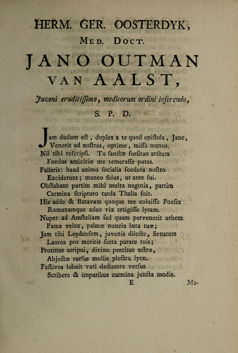 HERM. GER. OOSTERDYK, M E D. D O C T. JANO OUTMAN yan A ALS T, A ' - ' + ’ J 9 «. 4 , , » « Juveni erudit iffimo, medicorum ordini inferendo y K' * # - i/ f' > .. ' S. P. D. • V. - i*■ ; ■ ... : - i . r . f . ’ < * Jam dudum eft, duplex a te quod epiftola , Jane, Venerit ad noflras, optime, mifla manus. Nil tibi refcripfi. Tu fandlae forfitan arctum Foedus amicitiae me temeraffe putas. Falleris: haud animo focialia foedera noftro Exciderunt; maneo fidus, ut ante fui. Obftabant partim mihi multa negotia, partim Carmina fcripturo tarda Thalia fuit. His adde & Batavam quoque me coluifle Poefin Romanamque adeo vix tetigifle lyram. Nuper ad Amfteliam fed quum pervenerit urbem Fama velox, palmae nuncia laeta tuae; Jam tibi Leydenfem, juvenis diledte, Senatum Laurea pro meritis ferta parare tuis; Protinus arripui, divino percitus oeftro, Abje&ae rurfus mollia ple&ra, lyrae. Feftivos lubuit vati deducere verfus Scribere & imparibus carmina juncta modis. E Ma-