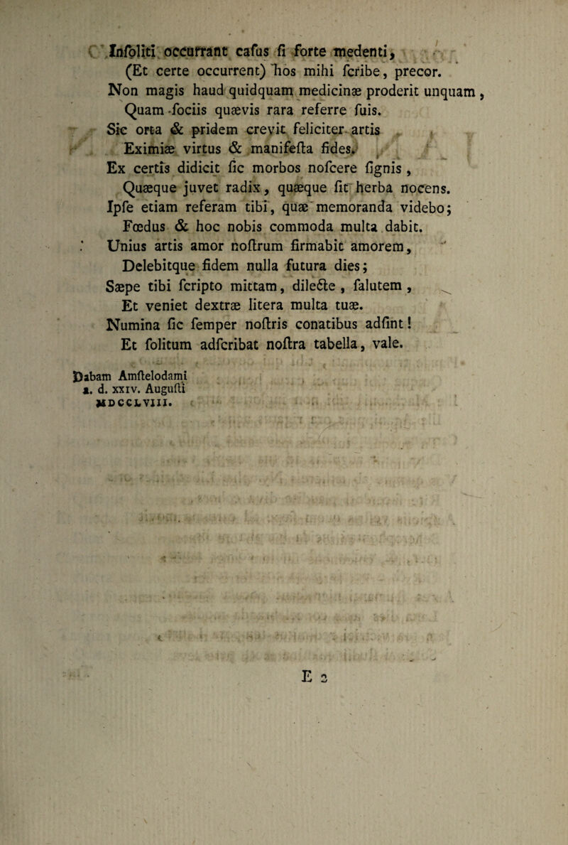 Infbliti occurrant cafus fi forte medenti, (Et certe occurrent) ~hos mihi fcribe, precor. Non magis haud quidquam medicinae proderit unquam > Quam fociis quaevis rara referre fuis. Sic orta & pridem crevit feliciter artis Eximiae virtus & manifefla fides. Ex certis didicit fic morbos nofcere fignis, Quaeque juvet radix, quaeque fit herba nocens. Ipfe etiam referam tibi, quae memoranda videbo; Foedus & hoc nobis commoda multa dabit. Unius artis amor noflrum firmabit amorem, Delebitque fidem nulla futura dies; Saepe tibi fcripto mittam, dilefte , falutem , Et veniet dextrae Iitera multa tuae. Numina fic femper noftris conatibus adfint! Et folitum adfcribat noflra tabella, vale. Dabam Amftelodami a. d. xxiv. Augufti VDCCX.VIII.