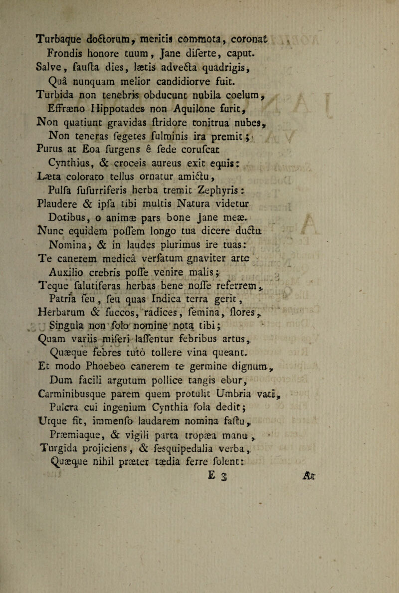 Turbaque dodtorum, meritis commota, coronat Frondis honore tuum, Jane diferte, caput. Salve, faufta dies, laetis advedta quadrigis, Qua nunquam melior candidiorve fuit. Turbida non tenebris obducunt nubila coelum, EfFraeno Hippotades non Aquilone furit. Non quatiunt gravidas ftridore tonitrua nubes. Non teneras fegetes fulminis ira premit;- Purus at Eoa furgens e fede corufcat Cynthius, & croceis aureus exit equis: Laeta colorato tellus ornatur amidtu, Pulfa fufurriferis herba tremit Zephyris: Plaudere & ipfa tibi multis Natura videtur Datibus, o animae pars bone Jane meae. Nunc equidem poflem longo tua dicere dudhi Nomina, & in laudes plurimus ire tuas: Te canerem medica verfatum gnaviter arce Auxilio crebris poffe venire malis; Teque falutiferas herbas bene nofle referrem. Patria feu , feu quas Indica terra gerit, Herbarum & fuccos, radices, femina, flores,. Singula non folo nomine nota tibi; Quam variis miferi lallentur febribus artus,. Quaeque febres tuto tollere vina queant. Et modo Phoebeo canerem te germine dignum. Dum facili argutum pollice tangis ebur. Carminibusque parem q.uem protulit Umbria vati, Puicra cui ingenium Cynthia fola dedit; Ucque fit, immenfo laudarem nomina faftu. Praemiaque, & vigili parta tropaea mana, • Turgida projiciens, & fesquipedaiia verba,. Quaeque nihil praeter taedia ferre folenc: E s At