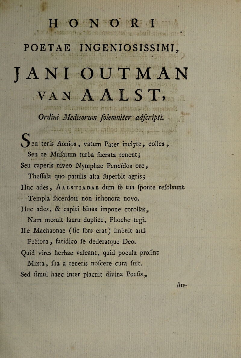 II O N O R I * . ” . •+ . ' * * ♦ * POETAE INGENIOSISSIMI, • ‘ - *■ !• * t 1 ' JANIOUTMAN van A A L S T. . t -* •• * - r f ” *' * • *t ; ff* ' 't f f • » | - » Ordini Medicorum folemniter adfcripti. Seu ten*5 Aonios, vatum Pater inclyte, colles . Seu te Mufarum turba facrata tenent; Seu caperis niveo Nymphae Penetdos ore, Theffala quo patulis alta fuperbit agris; Huc ades, Aalstiadae dum fe tua fponte refolvu-at Templa facerdoti non inhonora novo. Huc ades, & capiti binas impone corollas, Nam meruit lauru duplice, Phoebe tegi. Ille Machaonae (fic fors erat) imbuit arti Peftora, fatidico fe dederatque Deo. Quid vires herbae valeant, quid pocula profint Mixta, fua a teneris nofcere cura fuit. Sed fimul. haec inter placuit divina Poefi&„ Au-