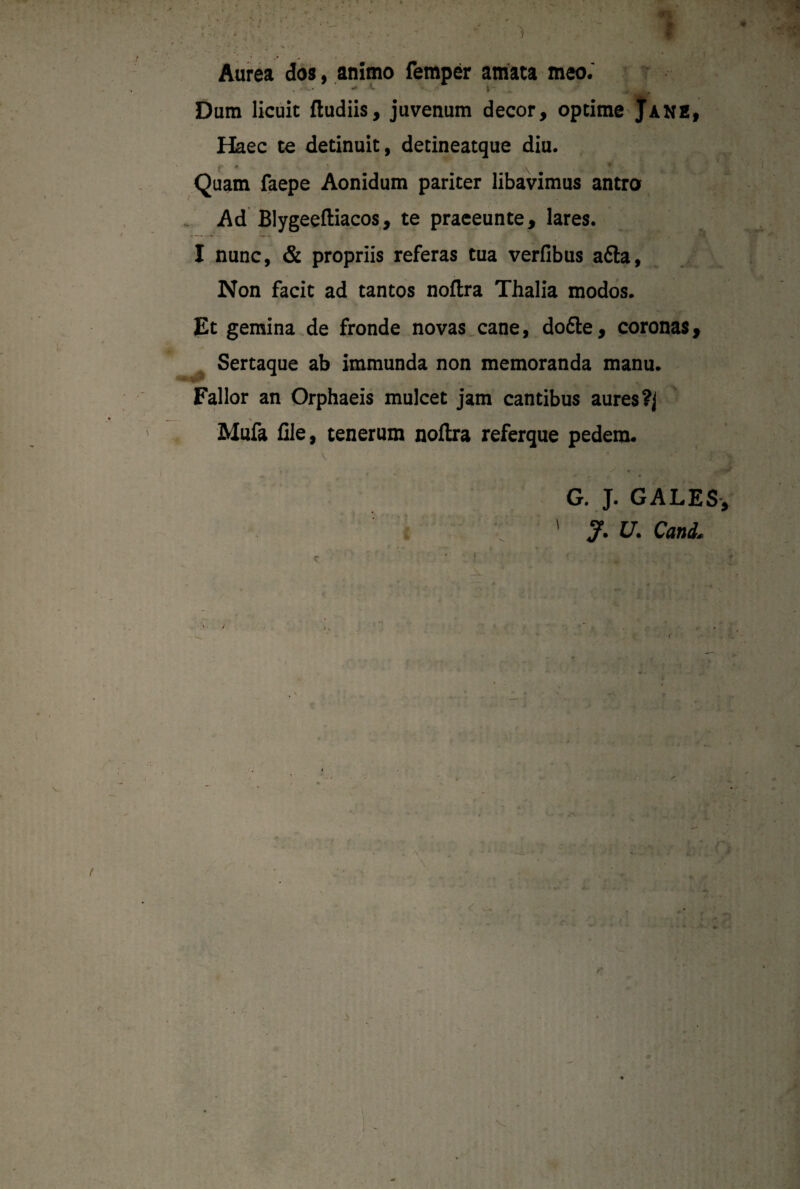 Aurea dos, animo femper amata meo.' • ' •» t l ... Dum licuit ftudiis, juvenum decor, optime Jane, Haec te detinuit, detineatque diu. *- * * . ♦ Quam faepe Aonidum pariter libavimus antro Ad Blygeeftiacos, te praeeunte, lares. I nunc, & propriis referas tua verfibus a6la. Non facit ad tantos noftra Thalia modos. Et gemina de fronde novas cane, dofte, coronas. Sertaque ab immunda non memoranda manu. Fallor an Orphaeis mulcet jam cantibus aures?] \ . . Mufa file, tenerum noflra referque pedem. G. J. GALES J* U. Cani„