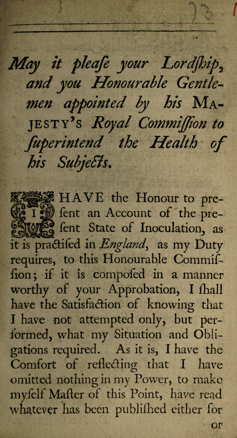 May it pleafe your Lordjhip, and you Honourable Gentle¬ men appointed by his Ma¬ jesty’s Royal Commiffion to fuperintend the Health of his SubjeBs, I HAVE the Honour to pre- fent an Account of the pre- fent State of Inoculation, as it is pradlifed in England^ as my Duty requires, to this Honourable Commit lion; if it is compofed in a manner worthy of your Approbation, I lhall have the Satisfadlion of knowing that I have not attempted only, but per¬ formed, what my Situation and Obli¬ gations required. As it is, I have the Comfort of refledling that I have omitted nothing in my Power, to make, mylelf Mailer of this Point, have read whatever has been publiflied either for