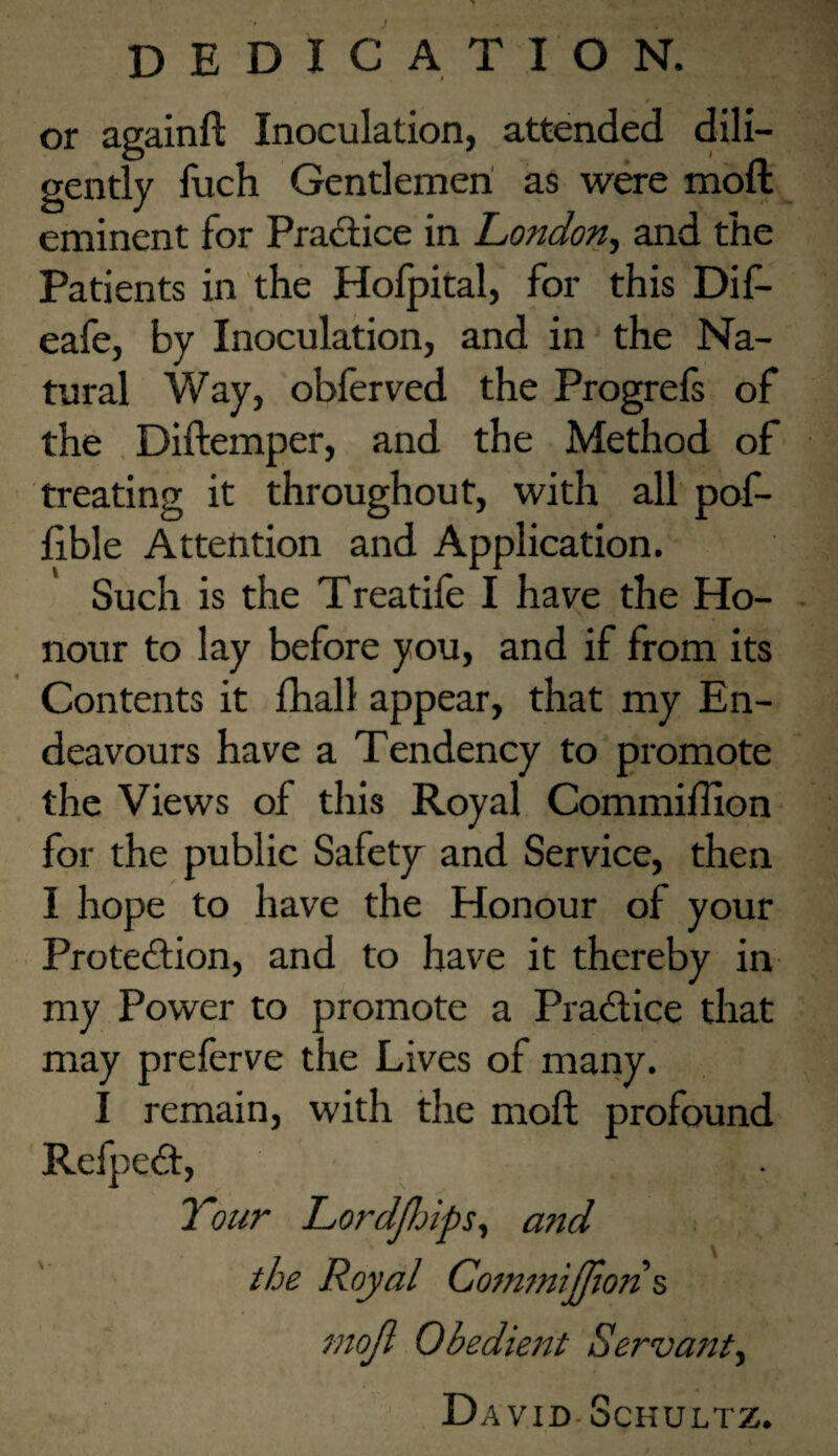 DEDICATION. or againft Inoculation, attended dili¬ gently fuch Gentlemen as were moft eminent for Pradtice in London.) and the Patients in the Holpital, for this Dif- eafe, by Inoculation, and in the Na¬ tural Way, oblerved the Progrels of the , Diftemper, and the Method of treating it throughout, with all pof- fible Attention and Application. Such is the Treatife I have the Ho¬ nour to lay before you, and if from its Contents it fhall appear, that my En¬ deavours have a Tendency to promote the Views of this Royal Commiffion for the public Safety and Service, then I hope to have the Honour of your Protedtion, and to have it thereby in my Power to promote a Pradfice that may preferve the Lives of many. I remain, with the moft profound Refpedl, Your LordJhipS) and the Royal Com7nijrton^ tnojl Obedient Servant^ David-Schultz.