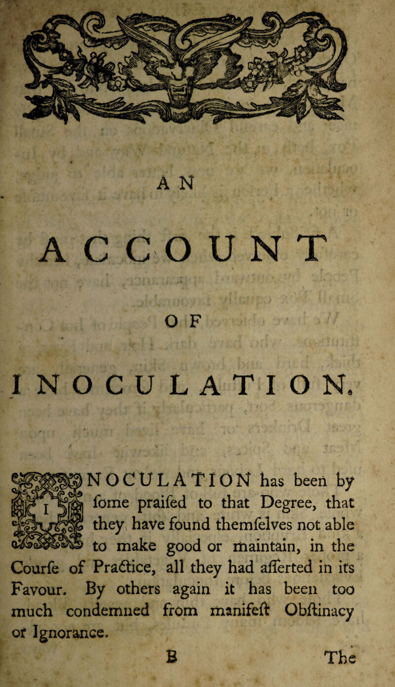 ACCOUNT i OF INOCULATION. NOCULATION has been by fome praifed to that Degree, that they have found themlelves not able to make good or maintain, in the Courfe of Pradtice, all they had aflerted in its Favour. By others again it has been too much condemned from mahifeft Obftinacy or Ignorance. B The