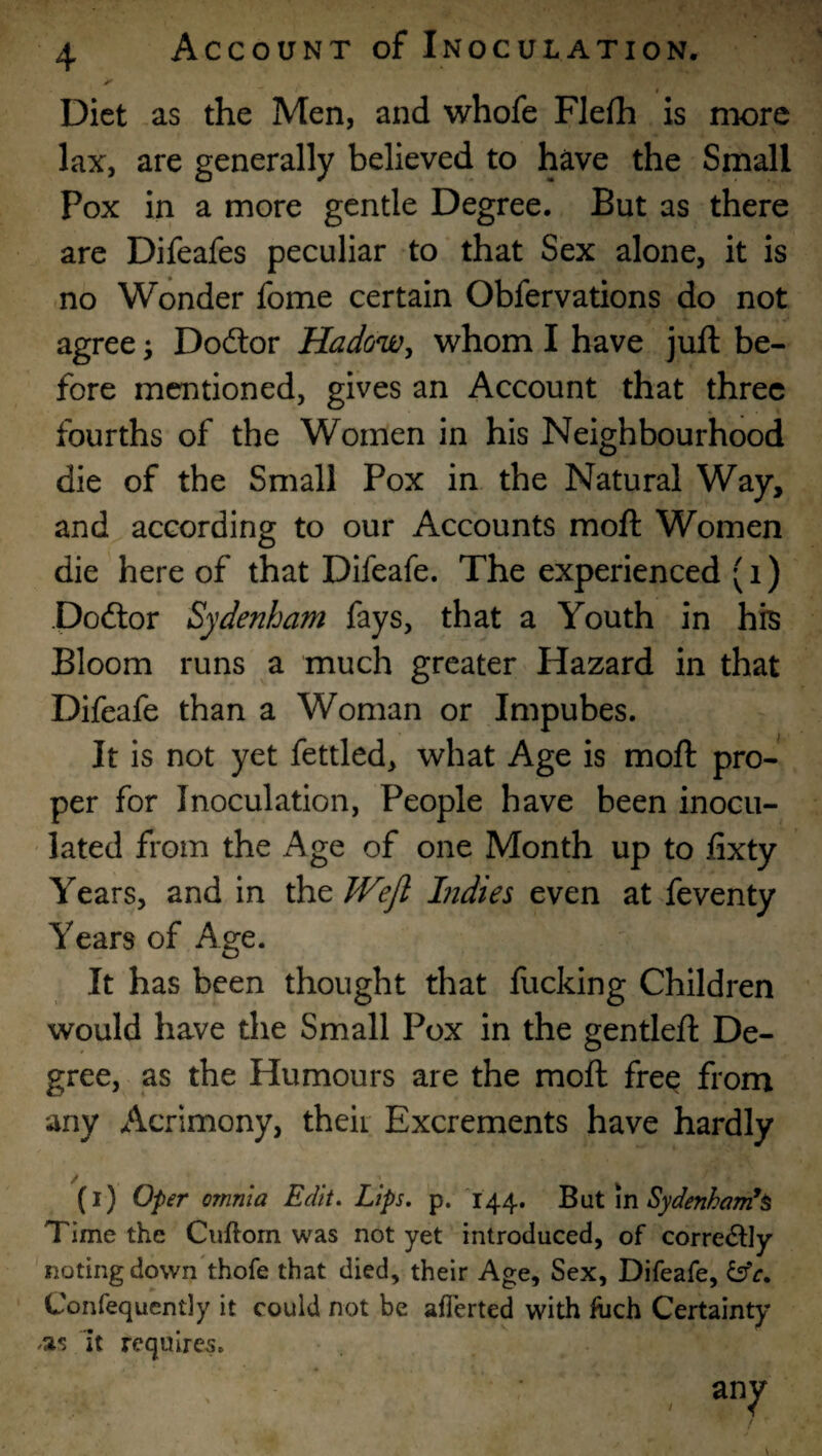 Diet as the Men, and whofe Flefh is more lax, are generally believed to have the Small Pox in a more gentle Degree. But as there are Difeafes peculiar to that Sex alone, it is no Wonder fome certain Obfervations do not agree; Dodlor Hadow^ whom I have juft be¬ fore mentioned, gives an Account that three fourths of the Women in his Neighbourhood die of the Small Pox in the Natural Way, and according to our Accounts moft Women die here of that Difeafe. The experienced (i) poftor Sydenham fays, that a Youth in his Bloom runs a much greater Hazard in that Difeafe than a Woman or Impubes. It is not yet fettled, what Age is moft pro¬ per for Inoculation, People have been inocu¬ lated from the Age of one Month up to fixty Years, and in the Wejl Indies even at feventy Years of Age. It has been thought that fucking Children would have the Small Pox in the gentleft De¬ gree, as the Humours are the moft free from any Acrimony, their Excrements have hardly (i) 0-per omnia Edit. Lips. p. 144. BMlm Sydenham*^ Time the Ciiftom was not yet introduced, of correiStly noting down'thofe that died, their Age, Sex, Difeafe, Confequently it could not be afTerted with Inch Certainty .as It requires. , any