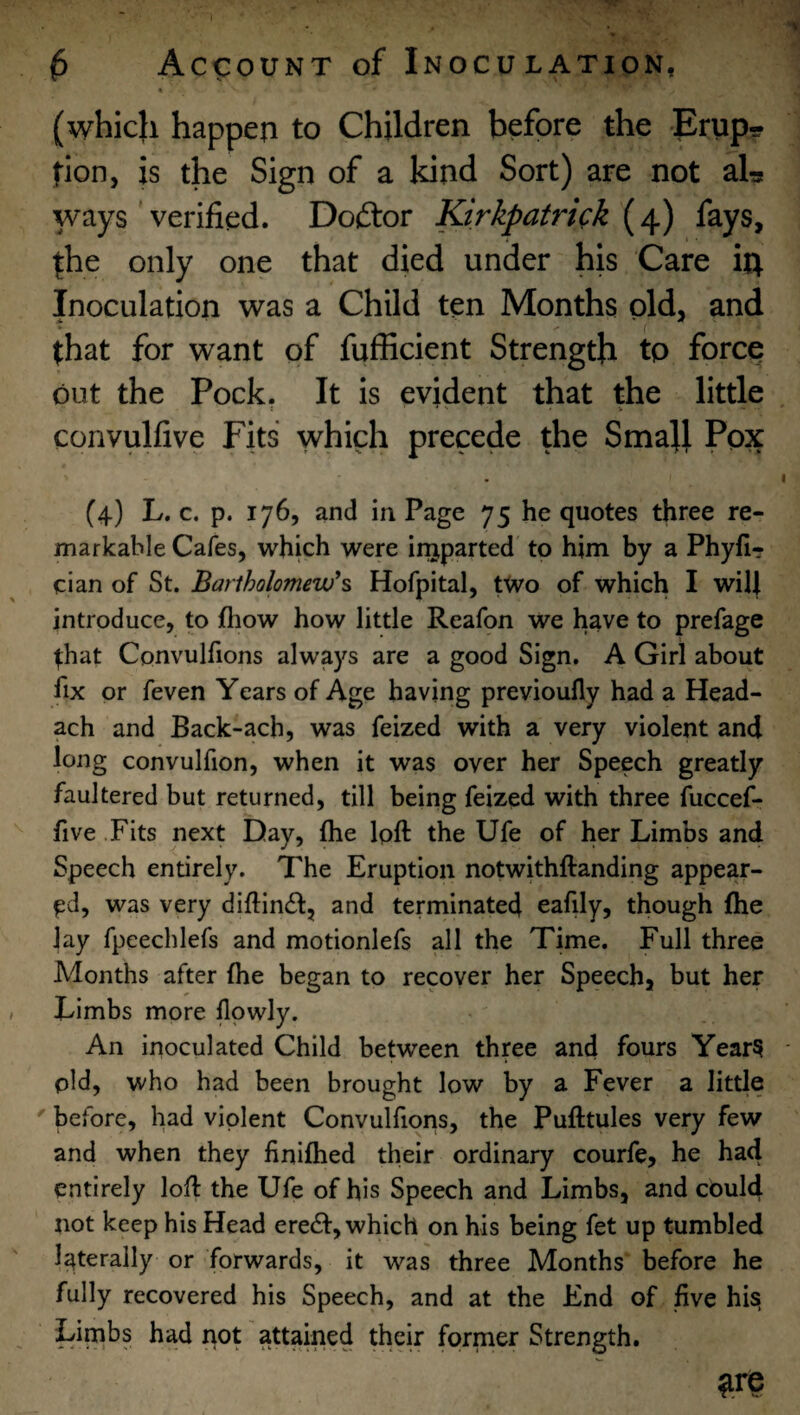 « (whic}i happen to Children before the Erup¬ tion, is the Sign of a kind Sort) are not aL ways' verified. Doftor Kirkpatrick fays, |he only one that died under his Care in Inoculation was a Child ten Months old, and that for want of fufficient Strength to force out the Pock. It is evident that the little convulfive Fits which precede the SmaU Pox (4) L. c. p. 176, and in Page 75 he quotes three re¬ markable Cafes, which were injparted to him by a Phyfl? clan of St. Bartholomew^ Hofpital, tWo of which I will introduce, to fliow how little Reafon we have to prefage that Convulfions always are a good Sign, A Girl about fix or feven Years of Age having previoufly had a Head- ach and Back-ach, was feized with a very violent and long convulfion, when it was over her Speech greatly faultered but returned, till being feized with three fuccef- five .Fits next Day, the loft the Ufe of her Limbs and Speech entirely. The Eruption notwithftanding appear¬ ed, was very diftind, and terminated eafily, though fhe lay fpeechlefs and motionlefs all the Time. Full three Months after fhe began to recover her Speech, but her Limbs more llowly. An irioculated Child between three and fours Year? pld, who had been brought low by a Fever a little ' before, had violent Convulfioris, the Pufttules very few and when they finifhed their ordinary courfe, he had entirely loft the Ufe of his Speech and Limbs, and could not keep his Head erecft, which on his being fet up tumbled Iz^terally or forwards, it was three Months before he fully recovered his Speech, and at the End of five his, Limbs had not attained their former Strength.