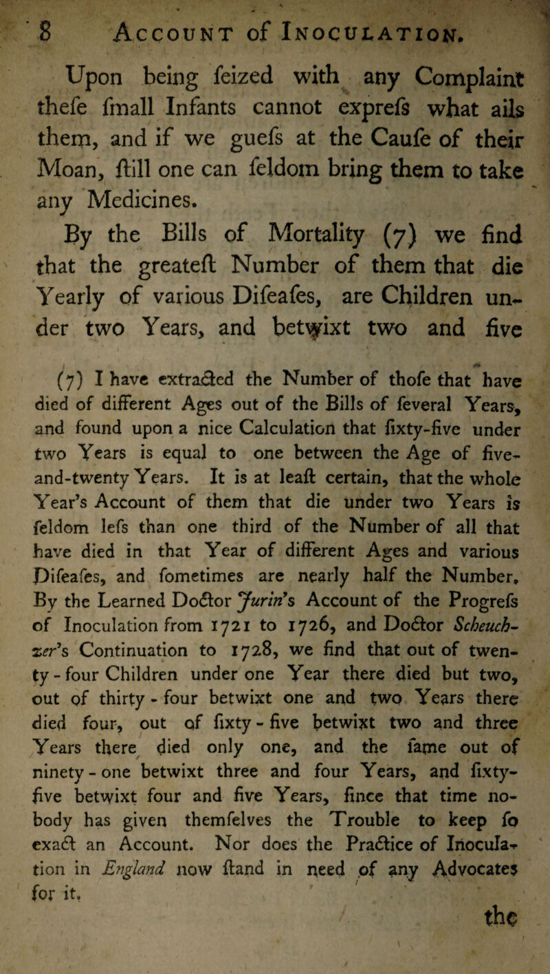 Upon being feized with any Complaint thefe fmall Infants cannot exprefs what ails them, and if we guefs at the Caufe of their Moan, ftill one can feldom bring them to take any Medicines. By the Bills of Mortality (7) we find that the greateft Number of them that die Yearly of various Difeafes, are Children un*- der two Years, and bet\}rixt two and five / (7) I have cxtra<3ed the Number of thofe that have died of different Ages out of the Bills of feveral Years, and found upon a nice Calculation that fixty-five under two Years is equal to one between the Age of five- and-twenty Years, It is at leaft certain, that the whole Year’s Account of them that die under two Years is feldom lefs than one third of the Number of all that have died in that Year of different Ages and various Pifeafes, and fometimes are nearly half the Number, By the Learned Dodfor JurlrCs Account of the Progrefs of Inoculation from 1721 to 1726, and Dodlor Scheuch- %er^s Continuation to 1728, we find that out of twen¬ ty - four Children under one Year there died but two, out of thirty - four betwixt one and two Years there died four, out of fixty - five betwixt two and three Years there died only one, and the fame out of ninety-one betwixt three and four Years, and fixty- five betwixt four and five Years, fince that time no¬ body has given themfelves the Trouble to keep fo exadl an Account. Nor does the Pradlice of Inocula-p tion in England now fiand in need of any Advocate? for it, the /