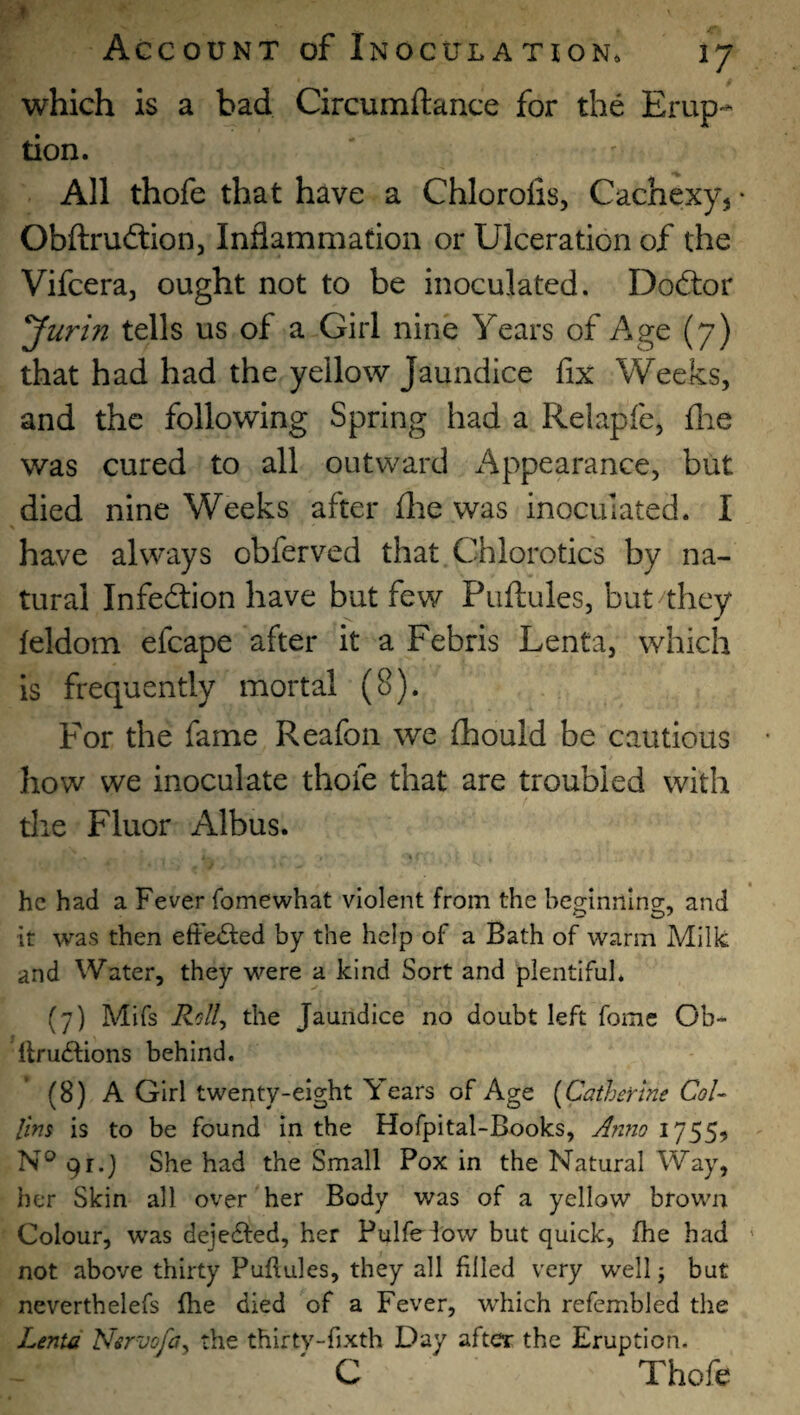 which is a bad Circumftance for the Erup¬ tion. All thofe that have a Chloroiis, Cachexy^ • Obftruftion, Inflammation or Ulceration of the Vifcera, ought not to be inoculated. Doctor ^urin tells us of a Girl nine Years of Age (7) that had had the yellow Jaundice fix Weeks, and the following Spring had a Relapfe, flie was cured to all outward Appearance, but died nine Weeks after file was inoculated. I have always obferved that Chlorotics by na¬ tural Infection have but few Puftules, but they feldom efcape after it a Febris Lenta, which is frequently mortal (8). For the fame Reafon we fiaould be cautious how we inoculate thofe that are troubled with tlie Fluor Albus. * he had a Fever fomewhat violent from the beginning, and it was then efte<Si:ed by the help of a Bath of warm Milk and Water, they were a kind Sort and plentiful* (7) Mifs the Jaundice no doubt left fomc Ob- llruftions behind. (8) A Girl twenty-eight Years of Age [Catherine Col¬ lins is to be found In the Hofpital-Books, A?ino 17551 N® 91.) She had the Small Pox in the Natural Way, her Skin all over her Body was of a yellow brown Colour, was dejedfed, her Pulfeiow but quick, fhe had not above thirty Puftules, they all filled very well j but neverthelefs fhe died of a Fever, which refembled the Lenta Nervofa^ the thirtv-fixth Day after the Eruption. C Thofe